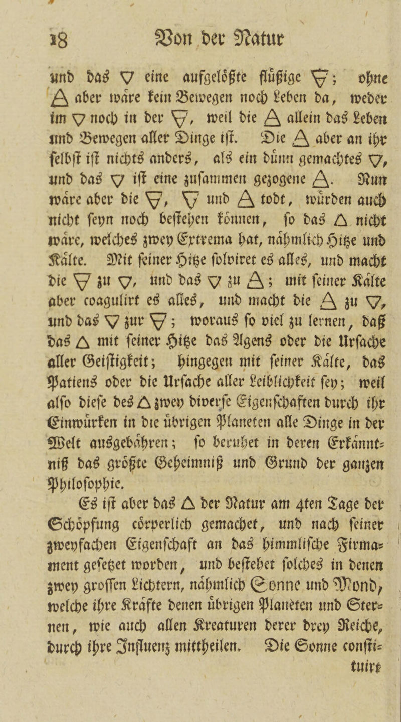4 18 Von der Natur und das O eine aufgelößte fluͤßige ; ohne A aber wäre kein Bewegen noch Leben da, weder im O noch in der Y, weil die E allein das Leben und Bewegen aller Dinge iſt. Die A aber an ihr ſelbſt iſt nichts anders, als ein dünn gemachtes Y, und das Jiſt eine zuſammen gezogene A. Nun ware aber die T, \y und A todt, wuͤrden auch nicht ſeyn noch beſtehen koͤnnen, fo das J nicht waͤre, welches zwey Extrema hat, naͤhmlich Hitze und Kaͤlte. Mit ſeiner Hitze ſolviret es alles, und macht die Y zu OY, und das Y zu Z; mit feiner Kalte aber coagulirt es alles, 395 macht die A zu O, und das Y zur Y); woraus ſo viel zu lernen, daß das A mit feiner Hitze das Agens oder die Urſache aller Geiſtigkeit; hingegen mit ſeiner Kaͤlte, das Patiens oder die Urſache aller Leiblichkeit ſey; weil alſo dieſe des A zwey diverſe Eigenſchaften durch ihr Einwuͤrken in die uͤbrigen Planeten alle Dinge in der Welt ausgebaͤhren; fo beruhet in deren Erkaͤnnt⸗ niß das groͤßte Geheimniß und Grund der ganzen Philoſophie. Es iſt aber das A der Natur am Aten Tage der Schoͤpfung coͤrperlich gemachet, und nach ſeiner zweyfachen Eigenſchaft an das himmliſche Firma⸗ ment geſetzet worden, und beſtehet ſolches in denen zwey groſſen Lichtern, naͤhmlich Sonne und Mond, welche ihre Krafte denen übrigen Planeten und Ster⸗ nen, wie auch allen Kreaturen derer drey Reiche, durch ihre Influenz mittheilen. Die Sonne conſti⸗ | tuirt