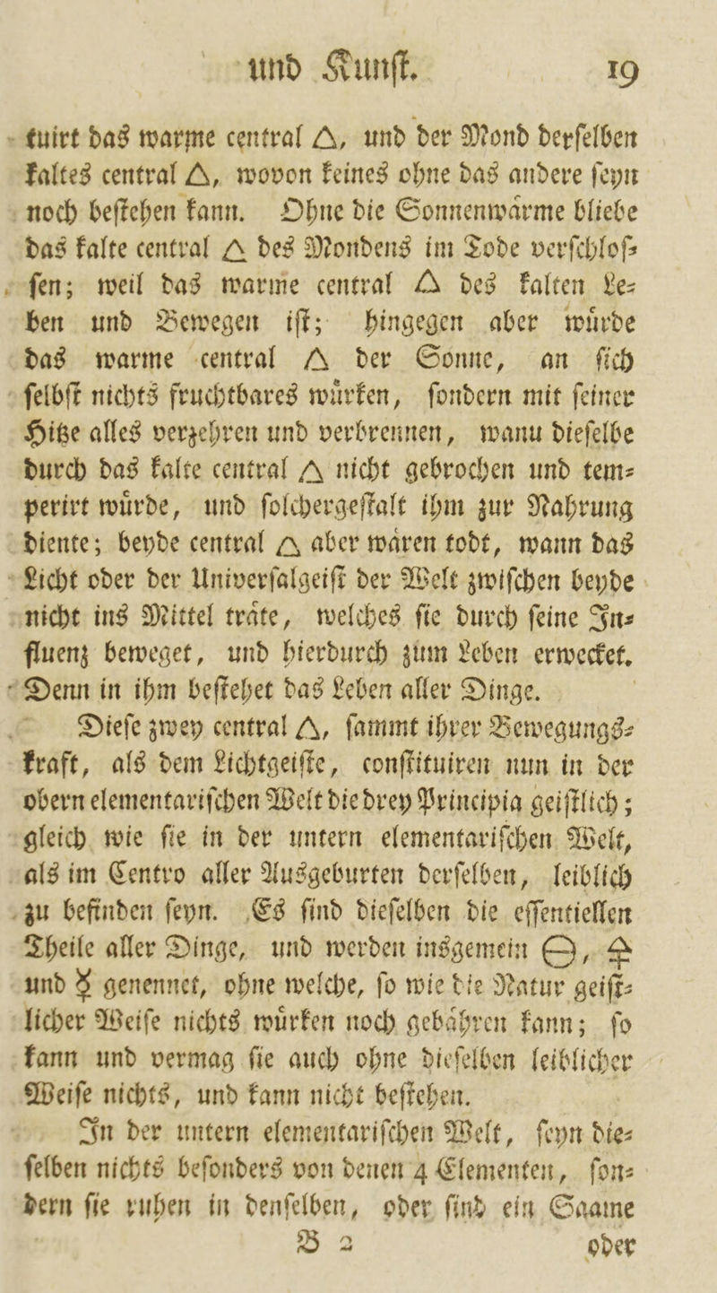 tuirt das warme central A, und der Mond derſelben kaltes central A, wovon keines ohne das andere ſeyn noch beſtehen kann. Ohne die Sonnenwaͤrme bliebe das kalte central Q des Mondens im Tode verſchloſ— fen; weil das warme central des kalten Le— ben und Bewegen iſt; hingegen aber wuͤrde das warme central A der Sonne, an ſich ſelbſt nichts fruchtbares wuͤrken, ſondern mit ſeiner Hitze alles verzehren und verbrennen, wann dieſelbe durch das kalte central J nicht gebrochen und tem⸗ perirt wuͤrde, und ſolchergeſtalt ihm zur Nahrung diente; beyde central A aber waren todt, wann das Licht oder der Univerſalgeiſt der Welt zwiſchen beyde nicht ins Mittel traͤte, welches ſie durch ſeine In⸗ fluenz beweget, und hierdurch zum Leben erwecket. Denn in ihm beſtehet das Leben aller Dinge. Dieſe zwey central A, ſammt ihrer Bewegungs⸗ kraft, als dem Lichtgeiſte, conſtituiren nun in der obern elementariſchen Welt die drey Principia geiſtlich; gleich wie ſie in der untern elementariſchen Welt, als im Centro aller Ausgeburten derſelben, leiblich zu befinden ſeyn. Es ſind dieſelben die eſſentiellen Theile aller Dinge, und werden insgemein O, &amp; und &amp; genennet, ohne welche, fo wie die Natur geiſt⸗ licher Weiſe nichts wuͤrken noch gebaͤhren kann; ſo kann und vermag ſie auch ohne dieſelben leiblicher Weiſe nichts, und kann nicht beſtehen. In der untern elementariſchen Welt, ſeyn die⸗ ſelben nichts beſonders von denen 4 Elementen, fon: dern ſie ruhen in denſelben, oder ſind ein Saame B 3 oder