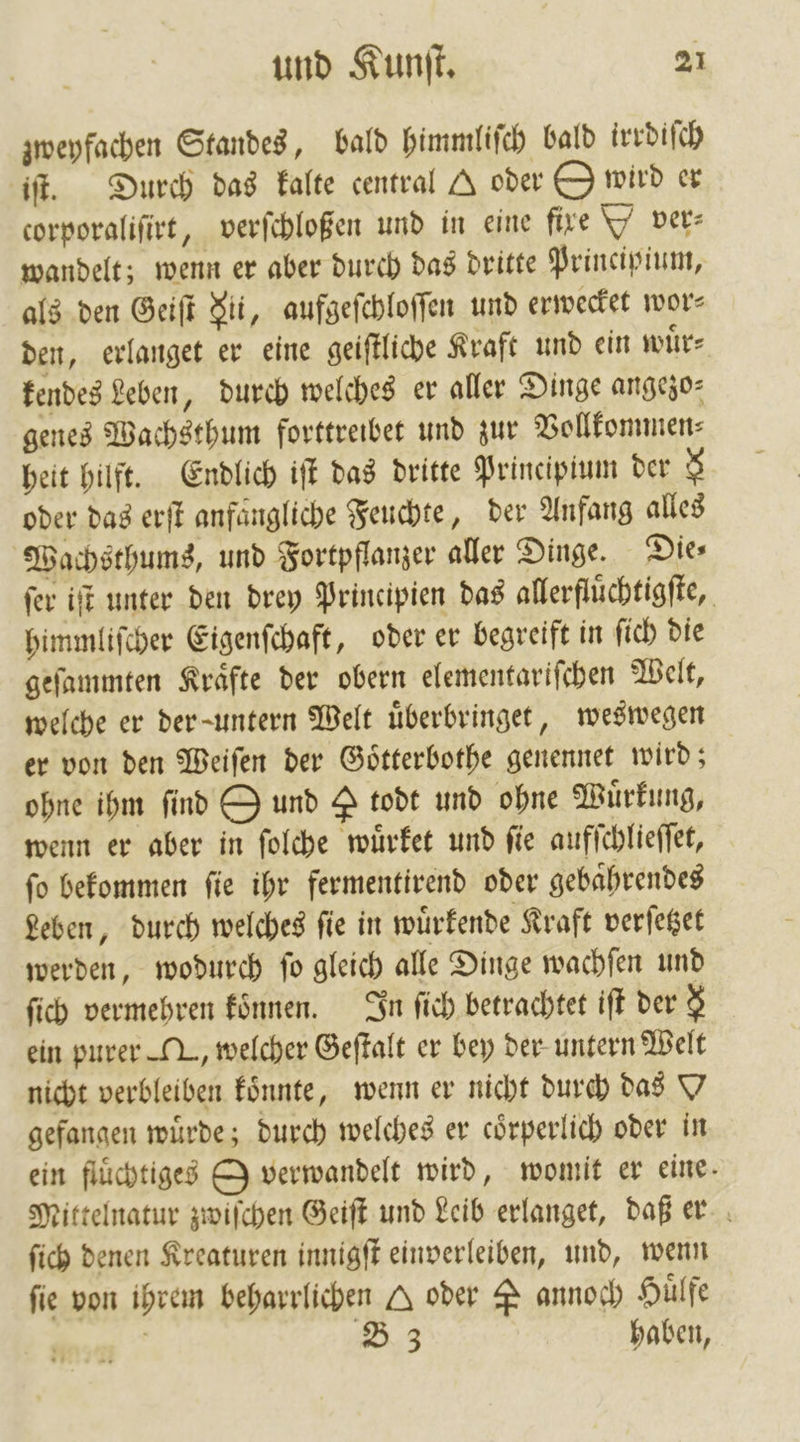 zweyfachen Standes, bald himmliſch bald irrdiſch iſt. Durch das kalte central A oder O wird er corporaliſirt, verſchloßen und in eine fire ver⸗ wandelt; wenn er aber durch das dritte Principium, als den Geiſt Fi, aufgeſchloſſen und erwecket wor den, erlanget er eine geiſtliche Kraft und ein wuͤr— kendes Leben, durch welches er aller Dinge angezo— genes Wachsthum forttreibet und zur Vollkommen⸗ heit hilft. Endlich iſt das dritte Principium der $ oder das erſt anfängliche Feuchte, der Anfang alles Wachsthums, und Fortpflanzer aller Dinge. Die⸗ ſer iſt unter den drey Principien das allerfluͤchtigſte, himmliſcher Eigenſchaft, oder er begreift in ſich die geſammten Kraͤfte der obern elementariſchen Welt, welche er der untern Welt uͤberbringet, weswegen er von den Weiſen der Goͤtterbothe genennet wird; ohne ihm find O und Y todt und ohne Wuͤrkung, wenn er aber in ſolche wuͤrket und ſie aufſchlieſſet, fo bekommen fie ihr fermentirend oder gebaͤhrendes Leben, durch welches ſie in wuͤrkende Kraft verſetzet werden, wodurch ſo gleich alle Dinge wachſen und ſich vermehren konnen. In ſich betrachtet iſt der $ ein purer M, welcher Geſtalt er bey der untern Welt nicht verbleiben koͤnnte, wenn er nicht durch das Y gefangen wuͤrde; durch welches er coͤrperlich oder in ein fluͤchtiges O verwandelt wird, womit er eine. Mittelnatur zwiſchen Geiſt und Leib erlanget, daß er ſich denen Kreaturen innigſt einverleiben, und, wenn fie von ihrem beharrlichen Q oder P annoch Huͤlfe | | B 3 haben,
