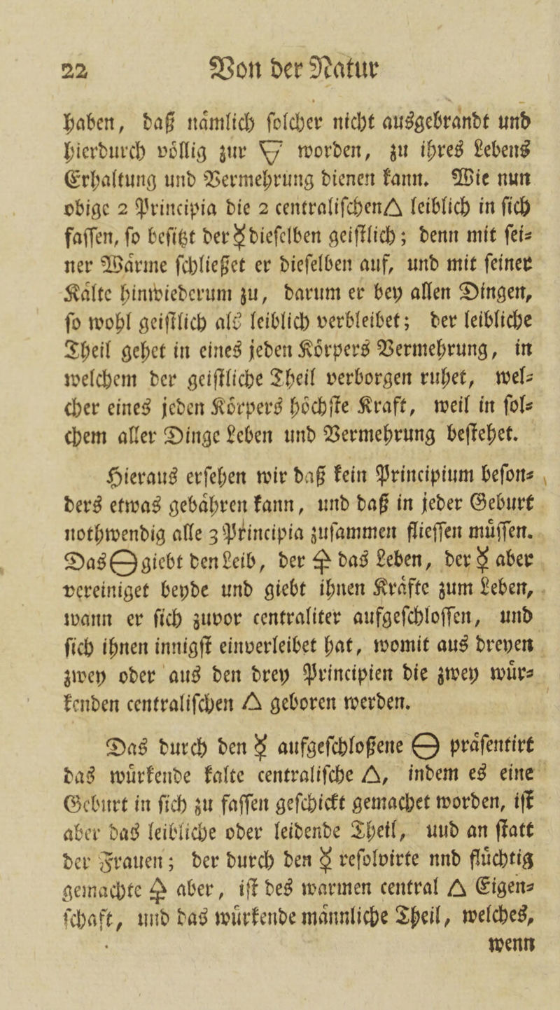 haben, daß naͤmlich ſolcher nicht ausgebrandt und hierdurch voͤllig zur Y worden, zu ihres Lebens Erhaltung und Vermehrung dienen kann. Wie nun obige 2 Principia die 2 centraliſchen J leiblich in ſich faſſen, fo beſitzt der § dieſelben geiſtlich; denn mit ſei⸗ ner Waͤrme ſchließet er dieſelben auf, und mit ſeiner Kalte hinwiederum zu, darum er bey allen Dingen, ſo wohl geiſtlich als leiblich verbleibet; der leibliche Theil gehet in eines jeden Koͤrpers Vermehrung, in welchem der geiſtliche Theil verborgen ruhet, wel— cher eines jeden Koͤrpers hoͤchſte Kraft, weil in ſol⸗ chem aller Dinge Leben und Vermehrung beſtehet. Hieraus erſehen wir daß kein Principium befons — kenden centraliſchen A geboren werden. Das durch den &amp; aufgeſchloßene O praͤſentirt Geburt in ſich zu faſſen geſchickt gemachet worden, iſt aber das leibliche oder leidende Theil, und an ſtatt der Frauen; der durch den 9 reſolvirte nnd flüchtig gemachte P aber, iſt des warmen central A Eigen⸗ ſchaft, und das wuͤrkende männliche Theil, welches, wenn