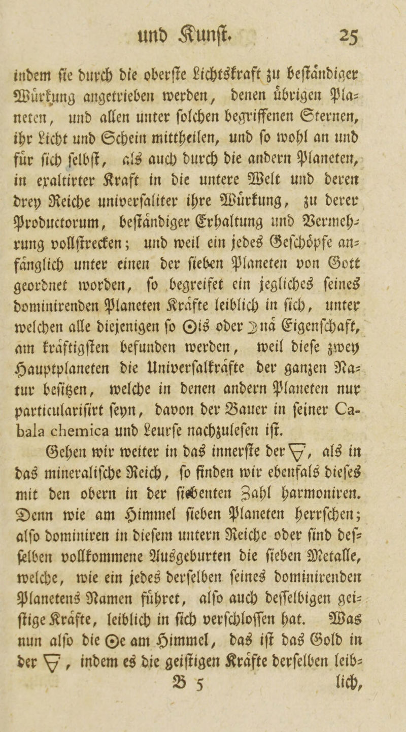 indem ſie durch die oberſte Lichtskraft zu beſtaͤndiger Wuͤrkung angetrieben werden, denen übrigen Pla— neten, und allen unter ſolchen begriffenen Sternen, ihr Licht und Schein mittheilen, und ſo wohl an und fuͤr ſich ſelbſt, als auch durch die andern Planeten, in exaltirter Kraft in die untere Welt und deren drey Reiche univerſaliter ihre Wuͤrkung, zu derer Productorum, beſtaͤndiger Erhaltung und Vermeh— rung vollſtrecken; und weil ein jedes Geſchoͤpfe an⸗ faͤnglich unter einen der ſieben Planeten von Gott geordnet worden, ſo begreifet ein jegliches ſeines dominirenden Planeten Kraͤfte leiblich in ſich, unter welchen alle diejenigen fo Ois oder Ina Eigenſchaft, am Evaftigften befunden werden, weil dieſe zwey Hauptplaneten die Univerſalkraͤfte der ganzen Na⸗ tur beſitzen, welche in denen andern Planeten nur particulariſirt ſeyn, davon der Bauer in feiner Ca- bala chemica und Leurſe nachzuleſen iſt. Gehen wir weiter in das innerſte der Y, als in das mineraliſche Reich, ſo finden wir ebenfals dieſes mit den obern in der ſiebenten Zahl harmoniren. Denn wie am Himmel ſieben Planeten herrſchen; alſo dominiren in dieſem untern Reiche oder ſind deſ— ſelben vollkommene Ausgeburten die ſieben Metalle, welche, wie ein jedes derſelben ſeines dominirenden Planetens Namen fuͤhret, alſo auch deſſelbigen gei⸗ ſtige Kraͤfte, leiblich in ſich verſchloſſen hat. Was nun alſo die Oe am Himmel, das iſt das Gold in der Y, indem es die geiſtigen Krafte derſelben leib⸗ B 5 | lich,