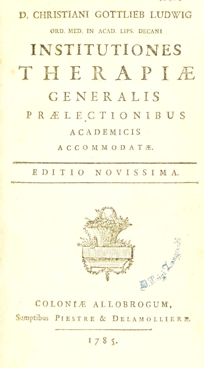 E>. CHRISTIANI GOTTLIEB LUDWIG ORD. MED. IN ACAD. LIPS. DECANI INSTITUTIONES THERAPIA GENERALIS P R JE L E C T I O N I B U S ACADEMICIS ACCOMMODAT JE. ii imi .—p—a— i mi i iigans— ■■ i wm -aujMMwnBBiaM ua i imi mum jn wnaw—OlM EDITIO NOVISSIMA. COLONIS ALLOBROGUM, Sumptibus Piestre & Delamollierr 1 7 8 $.