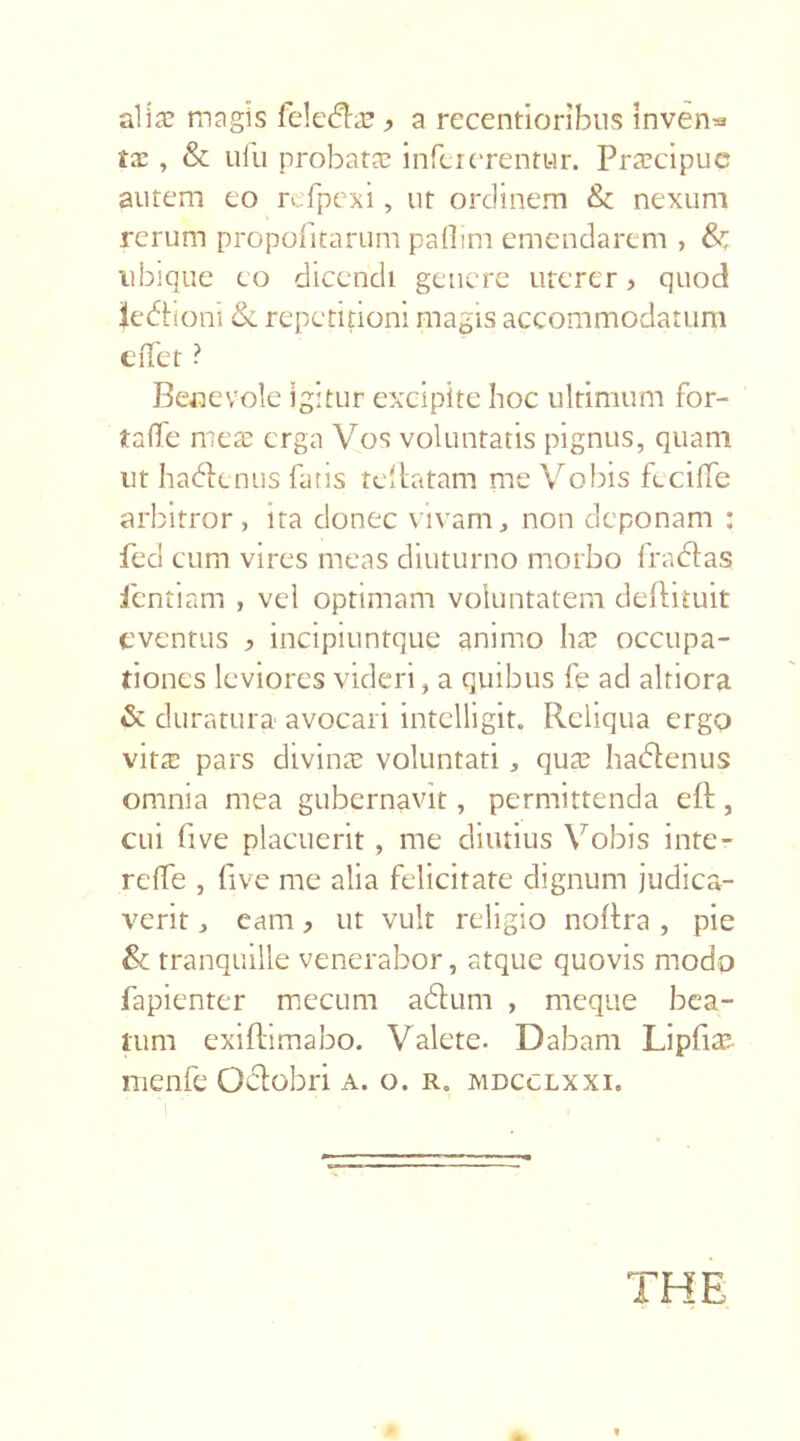 alia? magis feleda? ^ a recentioribns Inven^ tx , & ufu probata? infetorentur. Pra?cipue autem eo refpexi, ut ordinem & nexum rerum propofitarum paflim emendarem , & ubique eo dicendi genere uterer > quod iedtioni & repetitioni magis accommodatum effet ? Benevole igitur excipite hoc ultimum for- taffe mea? erga Vos voluntatis pignus, quam ut hadenus faris rellatam me Vobis f-cilTe arbitror, ita donec vivam, non deponam : fed cum vires meas diuturno morbo fra dias ientiam , vel optimam voluntatem deflituit eventus > incipiuntque animo ha? occupa- tiones leviores videri, a quibus fe ad altiora & duratura avocari intelligit. Reliqua ergo vita? pars divina? voluntati, qua? hadtenus omnia mea gubernavit, permittenda eft, cui five placuerit, me diutius Vobis inte- rdie , five me alia felicitate ch.gnum judica- verit , eam > ut vult religio nollra , pie & tranquille venerabor, atque quovis modo fapienter mecum a dum , meque bea- tum exiftimabo. Valete. Dabam Liplia? menfe Oclobri a. o. r„ mdcclxxi. THE