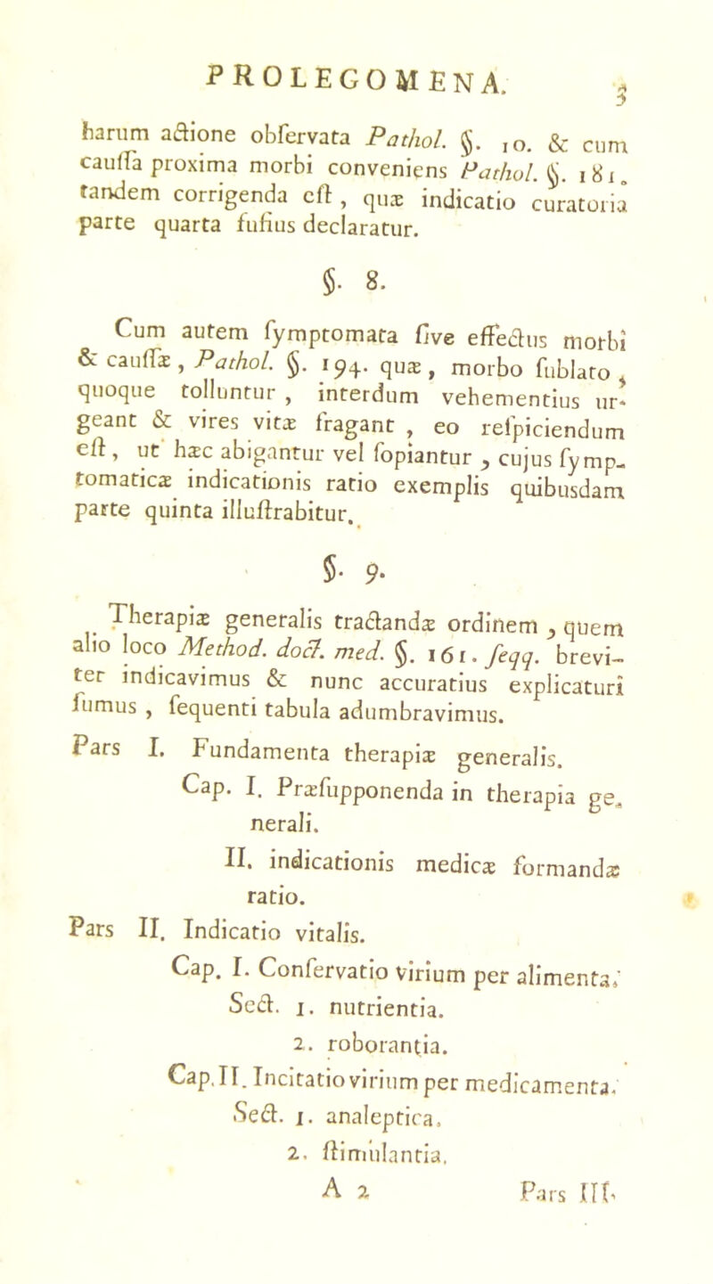 harum aAione obfervata Pathol. §. ,o. & cum caulla proxima morbi conveniens Pathol.\j. 1S1 tandem corrigenda cft , qua; indicatio curatoria parte quarta fufius declaratur. Cum autem fymptomata Cive effedus morbi & caullae , Pathol. §. 194. qU2 , morbo fublato , quoque tolluntur , interdum vehementius ur» geant & vires vits fragant , eo relpiciendum cll, ut hsc abigantur vel lopiantur y cujus fymp- tomatics indicationis ratio exemplis quibusdam parte quinta illuftrabitur. §• 9- Therapia: generalis tradands ordinem , quem alio loco Method. doct. med. §. 161. feqq. brevi- ter indicavimus & nunc accuratius explicaturi iumus , lequenti tabula adumbravimus. Pars I. Fundamenta therapia generalis. Cap. I. Prsfupponenda in therapia ge. nerali. II. indicationis medies formanda? ratio. Pars II. Indicatio vitalis. Cap. I. Confervatio virium per alimenta/ Sed. j. nutrientia. 2. roborantia. Cap,II. Incitatio virium per medicamenta. Sed. j. analeptica. 2. ftimiilantia.