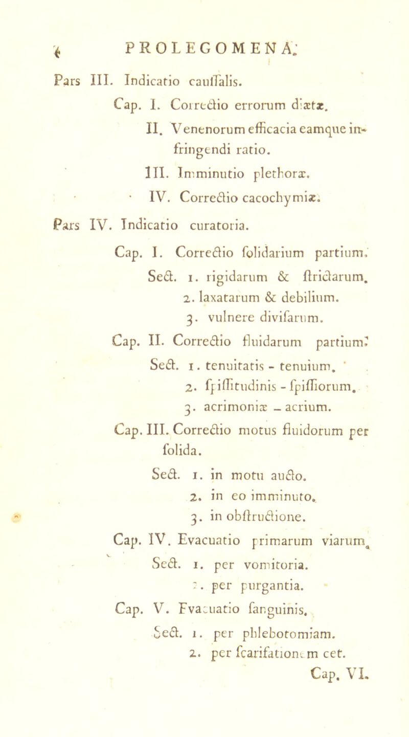 Pars III. Indicatio caudalis. Cap. I. Coiredio errorum d‘xt*. II. Venenorum efficacia eamque in- fringendi ratio. III. I mminutio plethorx. IV. Corredio cacochymix. Pars IV. Indicatio curatoria. Cap. I. Corredio folidarium partium. Sed. i. rigidarum & flridarum. 2. laxatarum & debilium. 3. vulnere divifarum. Cap. II. Corredio fluidarum partium? Sed. 1. tenuitatis - tenuium. 2. ff illitudinis - fpifTiorum. 3' acrimomx - acrium. Cap. III. Corredio motus fluidorum per folida. Sed. 1. in motu auflo. 2. in eo imminuto. 3. in obffrudione. Cap. IV. Evacuatio primarum viarurrq Sed. 1. per vomitoria. :. per purgantia. Cap. V. Fvaiuatio fanguinis. Sed. 1. per phlebotomiam. 2. per fcarifatiom m cet. Cap. VI.