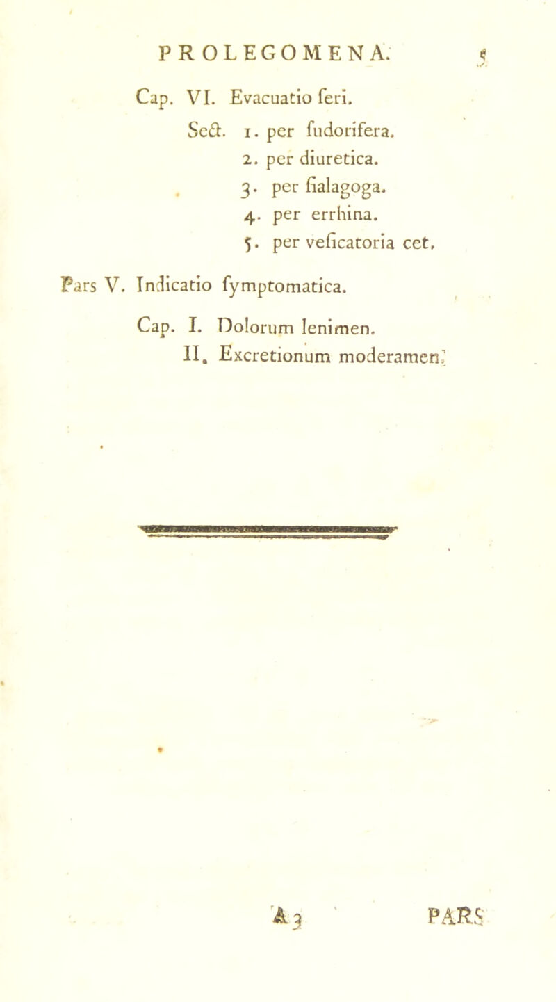 P R OLEGOMEN A. Cap. VI. Evacuatio feri. Se&. i. per fudorifera. 2. per diuretica. 3. per fialagoga. 4. per errhina. 5. per veficatoria cet. Pars V. Indicatio fymptomatica. Cap. I. Dolorum lenimen. II. Excretionum moderamen, PARS