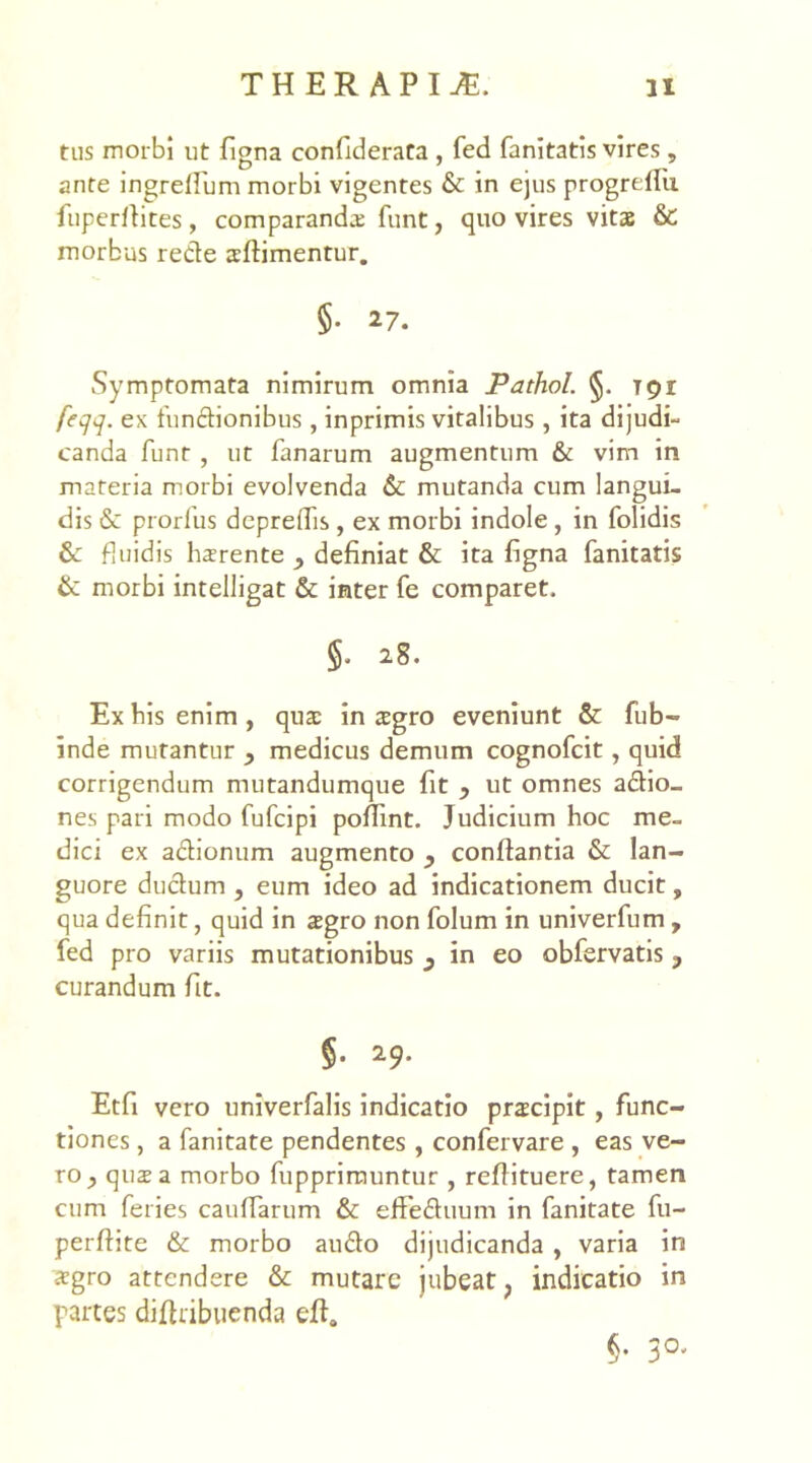 tus morbi ut fiena confiderata , fed fanitatis vires, D • • 7 ante ingreflum morbi vigentes & in ejus progrdiu fuperflites, comparanda funt, quo vires vitae & morbus rede aftimentur. §• 27. Symptomata nimirum omnia Pathol. §. Tpr feqq. ex fundionibus, inprimis vitalibus, ita dijudi- canda funt , ut fanarum augmentum & vim in materia morbi evolvenda & mutanda cum langui- dis & prorfus depreflis, ex morbi indole , in folidis & fluidis harente , definiat & ita figna fanitatis & morbi intelligat & inter fe comparet. 28. Ex his enim, quae in agro eveniunt & fub- inde mutantur y medicus demum cognofcit, quid corrigendum mutandumque fit ? ut omnes adio- nes pari modo fufcipi poflint. Judicium hoc me- dici ex adionum augmento y conflantia & lan- guore dudum , eum ideo ad indicationem ducit, qua definit, quid in agro non folum in univerfum , fed pro variis mutationibus y in eo obfervatis y curandum fit. §• *9- Etfi vero univerfalis indicatio pracipit , func- tiones , a fanitate pendentes , confervare , eas ve- ro , qua a morbo fupprimuntur , reflituere, tamen cum feries cauflarum & efFeduum in fanitate fu- perftite & morbo audo dijudicanda , varia in agro attendere & mutare jubeat ? indicatio in partes diflribuenda efla §. 30,