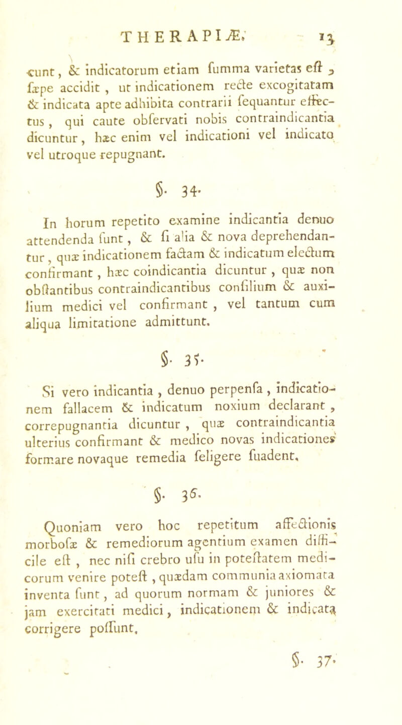 eunt, & indicatorum etiam fumma varietas eft 3 fxpe accidit , ut indicationem recte excogitatam & indicata apte adhibita contrarii fequantur effec- tus , qui caute obfervati nobis contraindicantia dicuntur, hsc enim vel indicationi vel indicato vel utroque repugnant. 5- 34- In horum repetito examine indicantia denuo attendenda funt, & fi alia & nova deprehendan- tur , qua: indicationem fa&am & indicatum eledtum confirmant, hzc coindicantia dicuntur , quae non obdantibus contraindicantibus confilium & auxi- lium medici vel confirmant , vel tantum cum aliqua limitatione admittunt. §• 3f- Si vero indicantia , denuo perpenfa , indicatio- nem fallacem 6l indicatum noxium declarant , correpugnantia dicuntur , qua: contraindicantia ulterius confirmant & medico novas indicatione» formare novaque remedia fehgere fuadent, §• 3* Quoniam vero hoc repetitum affe&ionis morboGe & remediorum agentium examen diffi- cile eft , nec nifi crebro ufu in poteftatem medi- corum venire poteft , quasdam communia axiomata inventa funt, ad quorum normam & juniores & jam exercitati medici, indicationem & indicata corrigere poliunt. §• 37-