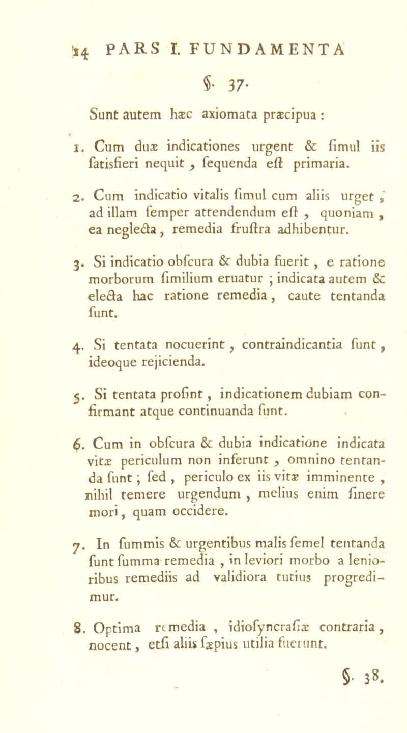 §■ 37- Sunt autem hac axiomata prxcipua : 1. Cum dux indicationes urgent & fimul iis fatisfieri nequit , fequenda eft primaria. 2. Cum indicatio vitalis fimul cum aliis urget , ad illam femper attendendum eft , quoniam , ea negleda, remedia fruftra adhibentur. 3. Si indicatio obfcura & dubia fuerit , e ratione morborum fimilium eruatur ; indicata autem & ele&a hac ratione remedia, caute tentanda funt. 4. Si tentata nocuerint , contraindicantia funt, ideoque rejicienda. 5. Si tentata profint, indicationem dubiam con- firmant atque continuanda funt. 6. Cum in obfcura & dubia indicatione indicata vitx periculum non inferunt , omnino tentan- da funt; fed , periculo ex iis vira? imminente , nihil temere urgendum , melius enim finere mori, quam occidere. 7. In fummis & urgentibus malis femel tentanda funt fumma remedia , in leviori morbo a lenio- ribus remediis ad validiora tutius progredi- mur. 8. Optima remedia , idiofyncrafix contraria, nocent, etfi aliis faepius utilia fuerunt. § 3».