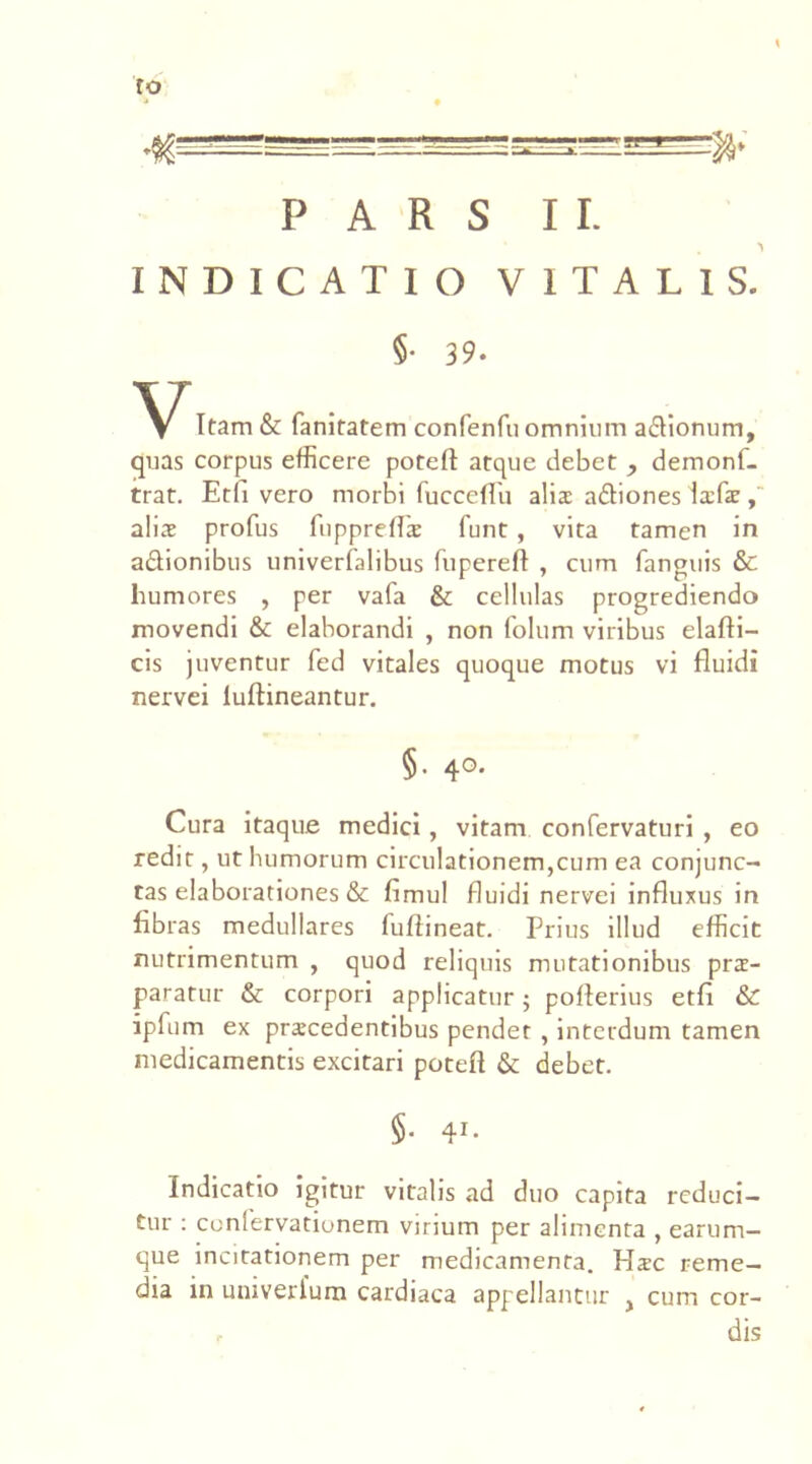 ro PARS II. INDICATIO VITALIS. §• 39. V Itam & fanitatem confenfuomnium a&ionum, quas corpus efficere potefl: atque debet , demonf- trat. Etli vero morbi fucceflii alis a&iones Isfs, alis profus fiipprefls funt, vita tamen in a&ionibus univerfalibus fuperefl , cum fanguis & humores , per vafa & cellulas progrediendo movendi &: elaborandi , non folum viribus elafti- cis juventur fed vitales quoque motus vi fluidi nervei luftineantur. §• 4°* Cura itaque medici, vitam confervaturi , eo redit, ut humorum circulationem,cum ea conjunc- tas elaborationes & fimul fluidi nervei influxus in flbras medullares fuflineat. Prius illud efficit nutrimentum , quod reliquis mutationibus prs- paratur & corpori applicatur; poflerius etfl & ipfum ex prscedentibus pendet , interdum tamen medicamentis excitari potefl & debet. §• 41- Indicatio igitur vitalis ad duo capita reduci- tur : confervationem virium per alimenta , earum- que incitationem per medicamenta. Hsc reme- dia in univerlum cardiaca appellantur , cum cor- r dis