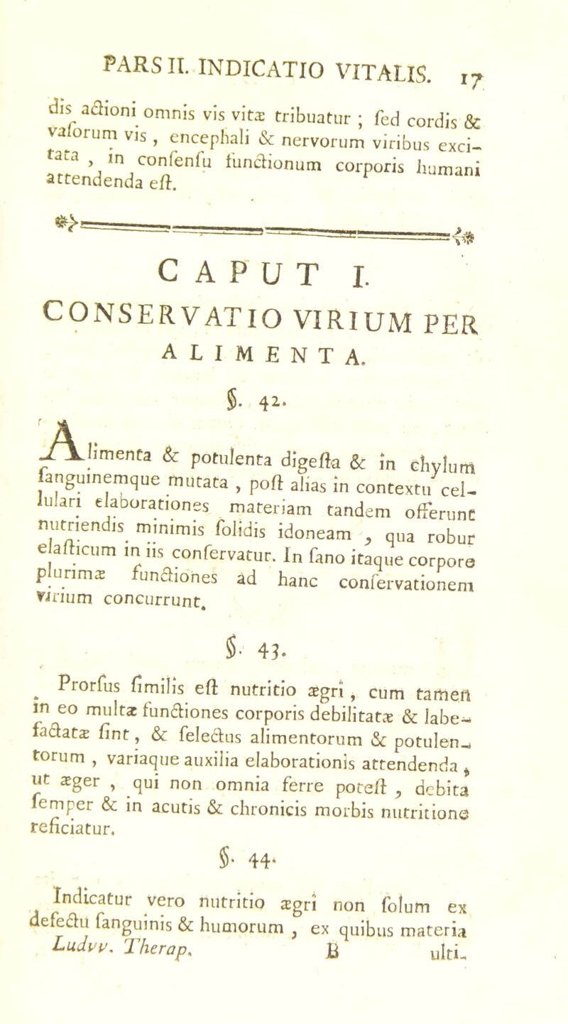 dis adhoni omnis vis vitas tribuatur ; fed cordis & valorum vis , encephali & nervorum viribus exci- tata > ,n confenfu functionum corporis humani attendenda eft. CAPUT 1. CONSERVATIO VIRIUM PER alimenta. §• 42* A . -TLbmenta & potulenta digeffe & in chylum anguinemque mutata , poft alias in contextu cel- hilan elaborationes materiam tandem offerunt nutriendis, minimis folidis idoneam , qua robur e afticum mus confervatur. In fano itaque corporo plurima funbiiones ad hanc confervationem Vinum concurrunt. $• 4L . Pror^us Smilis eft nutritio aigri i cum tamen in eo multae fundtiones corporis debilitatae & labe- factatas fint, & fele&us alimentorum & potulen_ torum , variaque auxilia elaborationis attendenda t ut zgev , qui non omnia ferre potefl debita femper & in acutis & chronicis morbis nutrit ione reficiatur. §• 44* Indicatur vero nutritio xgvi non folum ex defedu fanguinis & humorum , ex quibus materia Ludvv. Therap. B ultL