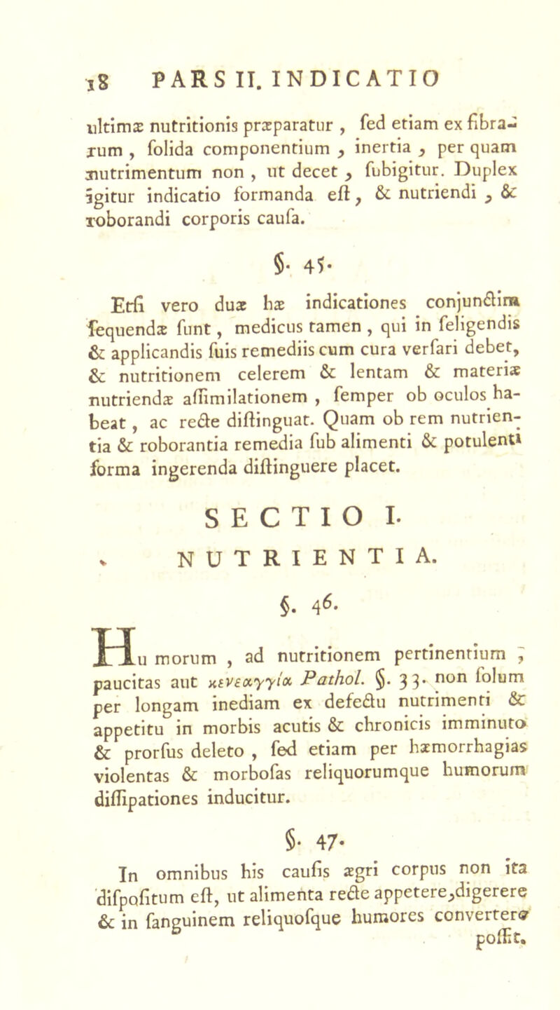 ultirns nutritionis praeparatur , fed etiam ex fibra- rum , folida componentium , inertia , per quam nutrimentum non , ut decet y fubigitur. Duplex igitur indicatio formanda eft, & nutriendi y & roborandi corporis caufa. §• 45* Etfi vero duae hae indicationes conjundina lequendx funt, medicus tamen , qui in feligendis & applicandis fuis remediis cum cura verfari debet, & nutritionem celerem & lentam & materis nutriendae affimilationem , femper ob oculos ha- beat , ac rede diftinguat. Quam ob rem nutrien- tia & roborantia remedia fub alimenti & potulent» forma ingerenda diftinguere placet. SECTIO I. v NUTRIENTIA. §. 46. ^ 1 n morum , ad nutritionem pertinentium , paucitas aut atveccyyioc Pathol. §. 3 3’ non l°lurn per longam inediam ex defedu nutrimenti & appetitu in morbis acutis & chronicis imminuto & prorfus deleto , fed etiam per haemorrhagias violentas & morbofas reliquorumque humorum diflipationes inducitur. §• 47- In omnibus his caufis aegri corpus non ita difpofitum eft, ut alimenta rede appetere ^digerere & in fanguinem reliquofque humores convertere