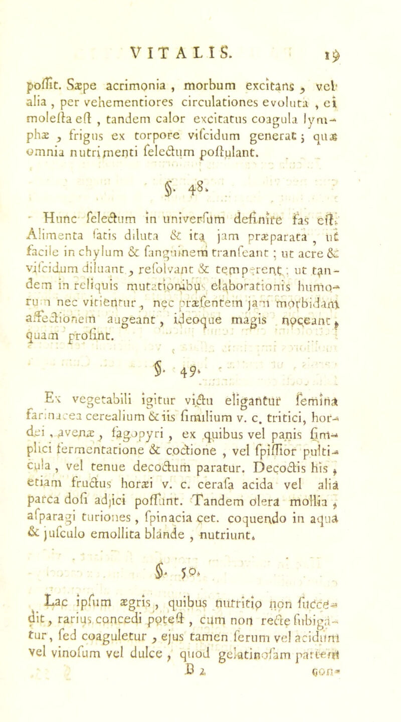 poflit. Sspe acrimonia , morbum excitans , vel' alia , per vehementiores circulationes evoluta , ei moleftaeft , tandem calor excitatus coagula lym- phae j frigus ex torpore vifcidum generat; quas omnia nutrimenti fele&um poftulant. §• Hunc felectum in univerfum definite fas efL Alimenta fatis diluta & itj jam praeparata ? u£ facil e in chylum & fangtnnem tranfeant; ut acre &: vifcidum diluant , refolvant & temperent . ut tan- dem in reliquis mutationibus elaborationis humo-* ru i nec vitientur , nec pne.Centem jam mopbidant affectionem augeant, ideoque magis noqeant ^ quam profuit. •' ’1 ! T r *» , ) n * r • * r * r c r . t ' ■ < *i • t ' c ••* »-«• 1 ; 1 1 '§• 49* ' Ex vegetabili igitur vidtu eligantur femina farinacea cerealium &iis fimilium v. c. tritici, hor- dei , avena; , fagopyri , ex quibus vel panis fini- plici fermentanone & coctione , vel fpiffior pulti- cula , vel tenue decodtum paratur. Deco£tis his t etiam fructus horaei v. c. cerafa acida vel alia parca dofi adjici poliant. Tandem olera mollia t afparagi turiones, fpinacia cet. coquendo in aqua & jufculo emollita blande , nutriunt* 5' 50* Lac ipfum aegris, quibus nutritio non fuCcg- dit , rarius concedi ppteft , cum non refte firbiga- tur, fed coaguletur , ejus tamen ferum vel acidum vel vinofum vel dulce , quod gektinofam partem C z con*