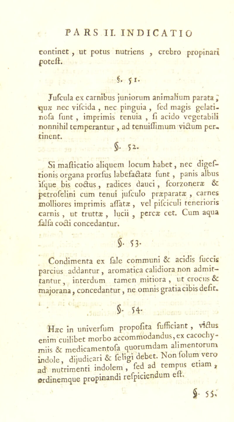 continet , ut potus nutriens , crebro propinari poteft. §. 5 r. Jufcula ex carnibus juniorum animalium parata ^ tjux nec vifcida , nec pinguia , fed magis gelati- nofa funt , imprimis tenuia , fi acido vegetabili nonnihil temperantur , ad tenuifiimum vidum per- tinent. §. 52. ... - 1 Si mafticatio aliquem locum habet, nec digef- tionis organa prorfus labefadata funt , panis albus ifque bis codus, radices dauci , fcorzonerae & petrofelini cum tenui jufculo praeparatae , carnes molliores imprimis allatae, vel pifciculi tenerioris carnis , ut truttae , lucii , perca: cet. Cum aqua ialfa codi concedantur. §• 53- Condimenta ex fale communi & acidis fuccis parcius addantur , aromatica calidiora non admit- tantur , interdum tamen mitiora , ut crocus & majorana, concedantur, ne omnis gratiacibis defit. §. 54* Haec in univerfum propofita fufficiant , vidus enim cuilibet morbo accommodandus,ex cacoc iy- miis & medicamentofa quorumdam alimentorum indole, dijudicari & feligi debet. Non folum vero ad nutrimenti indolem , fed ad tempus etiam , ©rdinemque propinandi refpiciendum eit.