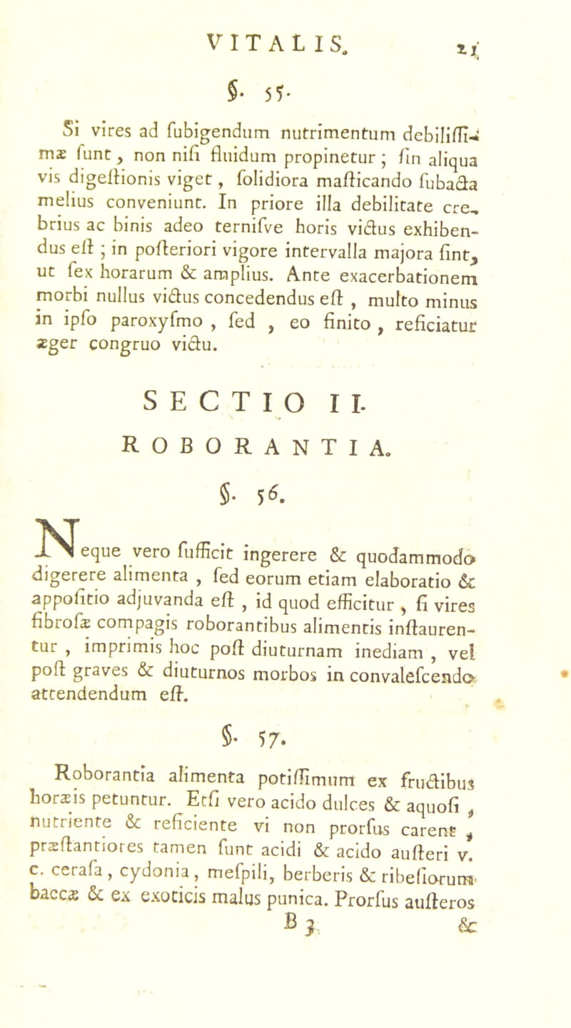 Si vires ad fubigendum nutrimentum debiliffi-* mz funt, non nifi fluidum propinetur ; fln aliqua vis digeflionis viget, folidiora maflicando fubada melius conveniunt. In priore illa debilitare cre, brius ac binis adeo ternifve horis vidus exhiben- dus efl ; in pofleriori vigore intervalla majora fint, ut fex horarum & amplius. Ante exacerbationem morbi nullus vidus concedendus efl , multo minus in ipfo paroxyfmo , fed , eo finito , reficiatur ;Eger congruo vidu. SECTIO II roborantia. 5- 56- eque vero fufficit ingerere & quodammodo digerere alimenta , fed eorum etiam elaboratio & appoiitio adjuvanda efl , id quod efficitur , fi vires fibrofr compagis roborantibus alimentis inflauren- tur , imprimis hoc pofl diuturnam inediam , ve! pofl graves & diuturnos morbos in convalefcendo attendendum efl. 5- 57* Roborantia alimenta potiflimum ex frudibus horafis petuntur. Etfi vero acido dulces & aquofi , nutriente & reficiente vi non prorfus carent * prsflantiores tamen funt acidi & acido aufteri v. c. cerafa, cydonia, mefpili, berberis & ribefioru» oacc^ & ex exoticis malus punica. Prorfus aufleros