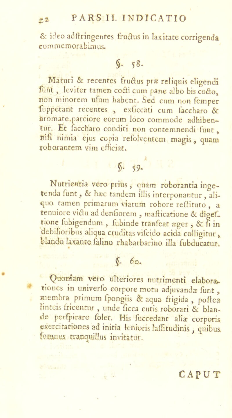 & ideo adftringenfes ffudus in laxitate corrigenda commemorabimus. §• 58- Maturi & recentes frudus prae reliquis eligendi funt , leviter tamen co£H cum pane albo bis codo, non minorem ufum habent. Sed cum non femper fuppetant recentes , exficcati cum faccharo & aromate.parciore eorum loco commode adhiben- tur. Et faccharo conditi non contemnendi funt, riifi nimia ejus copia refolvcntem magis , quam roborantem vim efficiat. §• 59- Nutrientia vero prius, quam roborantia inge- tenda funt ^ & haec tandem illis interponantur , ali- quo tamen primarum viarum robore reftituto , a tenuiore vidu ad denfiorem ? maflicarione & digef. tione fubigendum , fubinde tranfeat sgei\, & Ii in debilioribus aliqua cruditasvifeido acida colligitur, blando laxante falino rhabarbarino illa fubducatur. 5- 60. Quoniam vero ulteriores nutrimenti elabora», tiones in univerfo corpore motu adjuvanda: funt , membra primum fpongiis & aqua frigida , poffea linteis tricentur , unde ficca cutis roborari & blan- de perfpirare folet. His fuccedant ali* corporis exercitationes ad initia lenioris I&flitudinis , quibus, fogyius tranquillus invitatur. CAPUT
