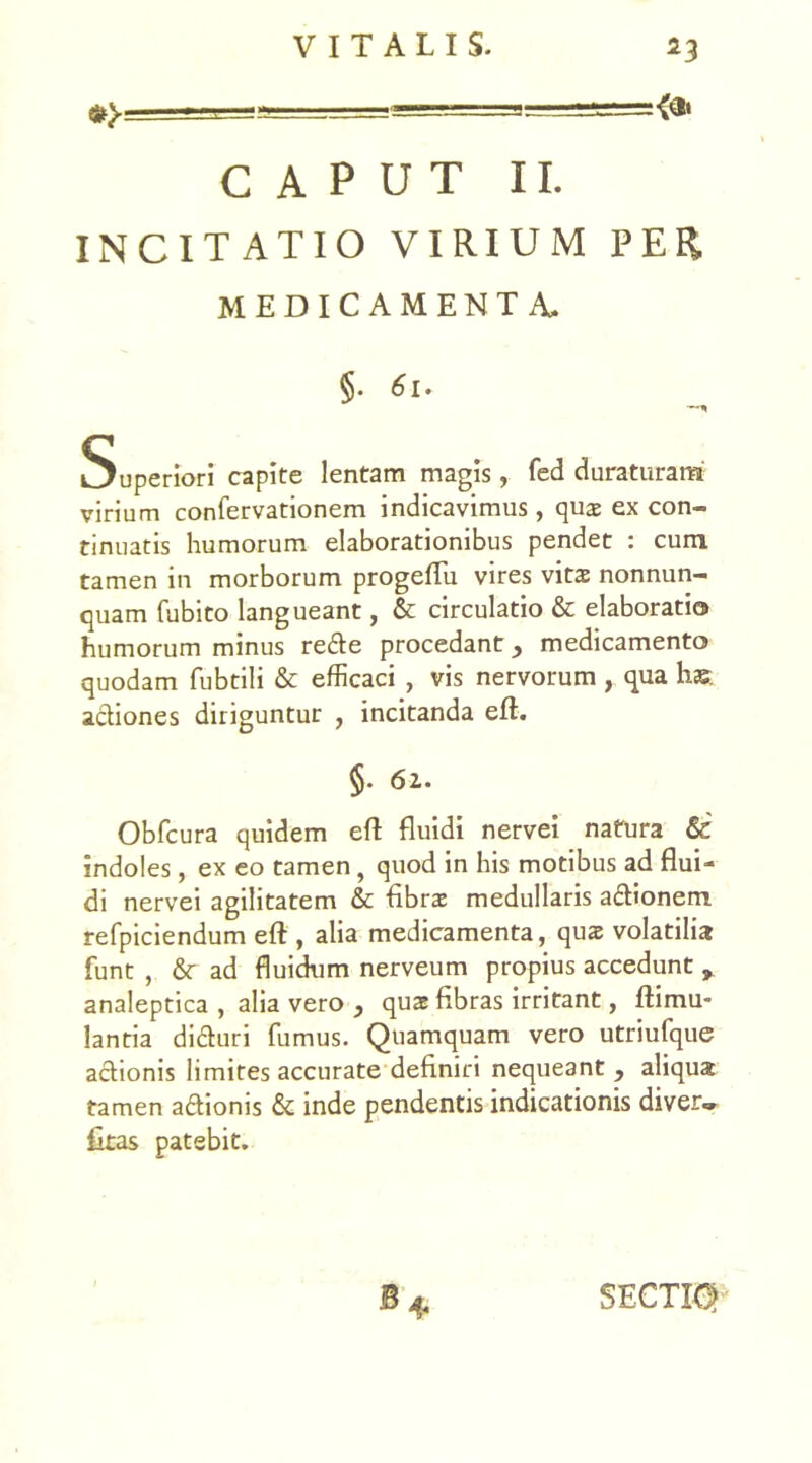 — CAPUT II. INCITATIO VIRIUM PER MEDICAMENTA. §• 61. Superiori capite lentam magis, fed duraturam virium confervationem indicavimus, quae ex con- tinuatis humorum elaborationibus pendet : cum tamen in morborum progeflu vires vita nonnun- quam fubito langueant, & circulatio & elaboratio humorum minus refte procedant, medicamento quodam fubtili & efficaci , vis nervorum , qua hae actiones diriguntur , incitanda eft. §. 61. Obfcura quidem efl fluidi nervei natura & indoles, ex eo tamen, quod in his motibus ad flui- di nervei agilitatem & Abrae medullaris a£tionem refpiciendum efl:, alia medicamenta, quae volatilia funt , & ad fluidum nerveum propius accedunt , analeptica , alia vero , qua Abras irritant, ftimu- lantia di&uri fumus. Quamquam vero utriufque actionis limites accurate deAniri nequeant , aliqua tamen aftioms & inde pendentis indicationis diver» Atas patebit. SECTI®