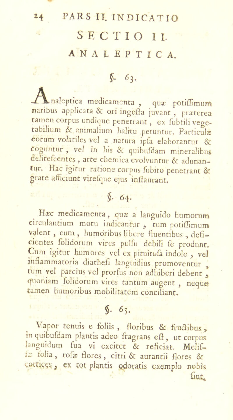 SECTIO II. ANALEPTICA. §• O- A _T\.naleptica medicamenta , qux potiffimum naribus applicata & ori ingefia juvant , praiterea tamen corpus undique penetrant, ex fubtili vege- tabilium & animalium halrtu petuntur. Particula: eorum volatiles vel a natura lpfa elaborantur &c coguntur , vel in his & quibufdam mineralibus dehtefcentes , arte chemica evolvuntur & adunan- tur. Hac igitur ratione corpus lubiro penetrant & grate afficiunt virefque ejus infiaurant. $• 64. Haec medicamenta , qua: a languido humorum ciiculantium motu indicantur y tum potiflimum valent , cum , humoribus libere fluentibus , defi- cientes folidorum vires pulfu debili fe produnt. Cum igitur humores vel ex pituitofa indole vel inflammatoria diathefi languidius promoventur tum vel parcius vel prorfus non adhiberi debent quoniam (olidorum vires tantum augent , neque tamen humoribus mobilitatem conciliant. 5- A apor tenuis e foliis , floribus & frudibus in quibufdam plantis adeo fragrans eft , ut corpus languidum fua vi excitet & reficiat. Melif- la: lolia , rola: flores , citri & auranrii flores & cortices 3 ex tot plantis Qdoratis exemplo nobis