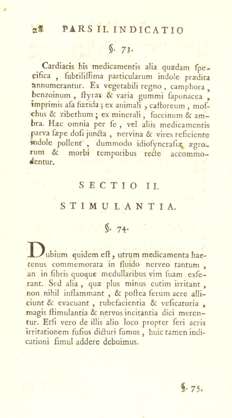 §• 73- Cardiacis his medicamentis alia quadam fpe- cifica j fubtiliflima particularum indole pradita annumerantur. Ex vegetabili regno , camphora benzoinum , flyrax & varia gummi faponacea , imprimis afa fcctida j ex animali cafforeum , mof- chus & zibethum ; ex minerali, fuccinum & am- bra. Haec omnia per fe , vel aliis medicamentis parva fape dob jun&a , nervina & vires reficiente indole pollent , dummodo idiofyncrafia agro- rum & morbi temporibus rede accommo- dentur. SECTIO II. STIMULANTIA. §• 74- Dubium quidem efl^ utrum medicamenta hac- tenus commemorata in fluido nerveo tantum , an in fibris quoque medullaribus vim fuam exfe- rant. Sed alia , qua plus minus cutim irritant , non nihil inflammant , & poffea ferum acre alli- ciunt & evacuant , rubefacientia & veficatoria , magis flimulantia & nervos incitantia dici meren- tur. Etfi vero de illis alio loco propter feri acris irritationem fufius di&uri fumus, huic tamen indi- cationi fimul addere debuimus. §• 75«