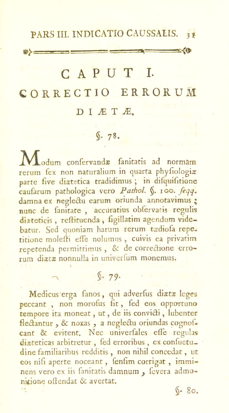 PARS III. INDICATIO CAUSSALIS. 3 * - -u-r. ^ — . _j.==at=====E<» CAPUT I. CORRECTIO ERRORUM D I JE T JE. §. 78. M odum confervandae fanitatis ad normam rerum fex non naturalium in quarta phyfiologia: parte five diatetica tradidimus ; in difquifitione caufarum pathologica vero Pathol, §. 100. feqq. damna ex neglectu earum oriunda annotavimus ; nunc de fanitate , accuratius obfervatis regulis dieteticis , reftituenda , figillatim agendum vide- batur. Sed quoniam harum rerum tadiofa repe- titione molefti effe nolumus , cuivis ea privatim repetenda permittimus , & de corre&ione erro- rum dista: nonnulla in univerlum monemus. \ ■a §• 79- Medicus'erga fanos, qui adverfus distas leges peccant , non morofus fit, fed eos opportuno tempore ita moneat, ut, de iis convi&i , lubenter flectantur > & noxas , a negledu oriundas cognof- cant & evitent. Nec univerfales e fle regulas diaeteticas arbitretur , fed erroribus , ex confuetu- dine familiaribus redditis , non nihil concedat, ut eos nifi aperte noceant , fenfim corrigat , immi- nens vero ex iis fanitatis damnum y fevera admo- nitione ofleridat <5c avertat. §• 80.