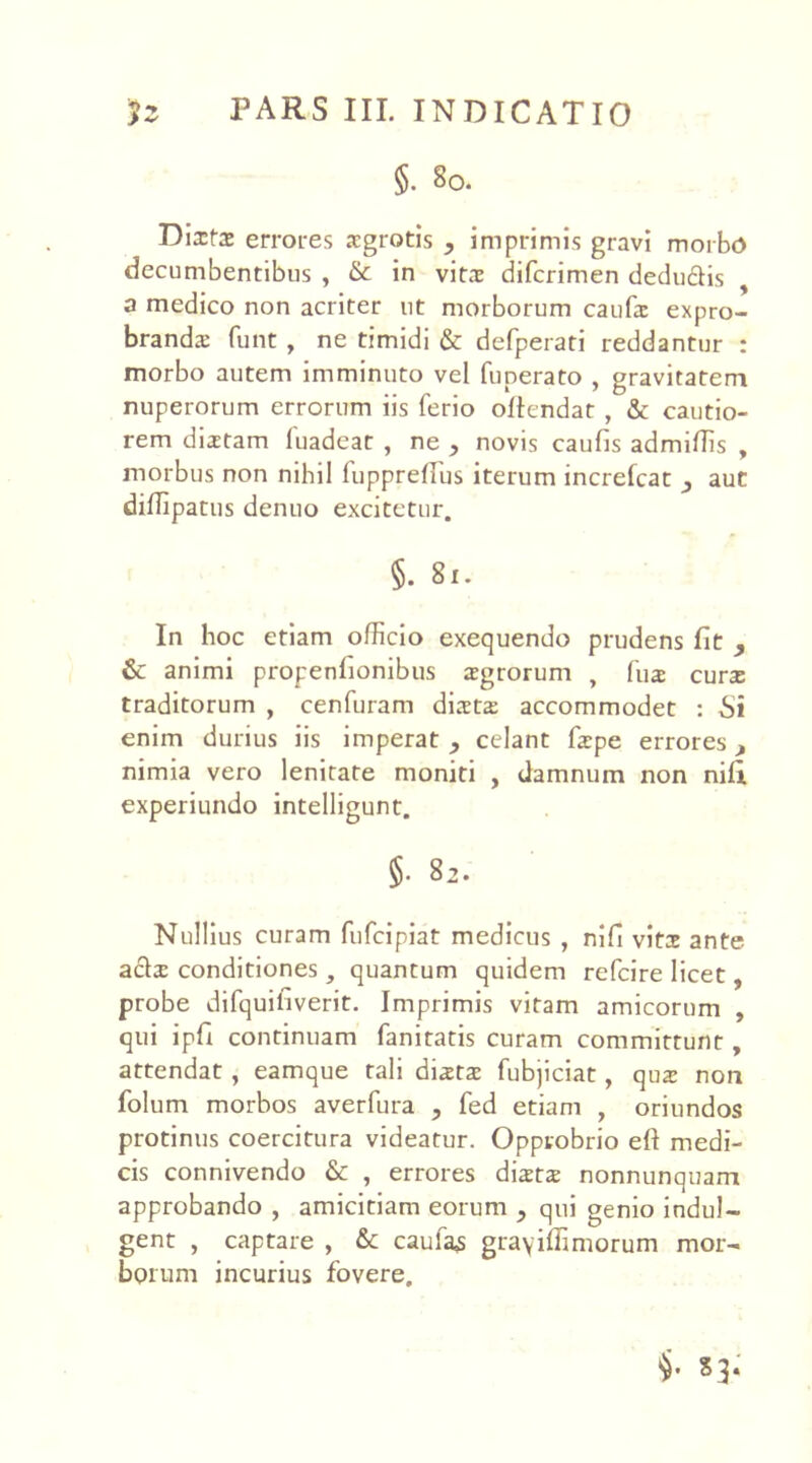 §. 80. Dlxtx errores sgrotis , imprimis gravi morbo decumbentibus , & in vita: difcrimen dedu&is a medico non acriter ut morborum caufs expro- branda: funt , ne timidi & defperati reddantur : morbo autem imminuto vel funerato , gravitatem nuperorum errorum iis ferio ollcndat , & cautio- rem distam luadeat , ne > novis caulis admittis , morbus non nihil fupprefius iterum increlcat , aut dittipatus denuo excitetur. §. 81. In hoc etiam officio exequendo prudens fit 9 & animi propenlionibus agrorum , fu2 cura: traditorum , cenfuram dista: accommodet : Si enim durius iis imperat y celant fspe errores, nimia vero lenitate moniti , damnum non nili experiundo intelligunt. §. 82. Nullius curam fufcipiat medicus , nili vitx ante acis conditiones, quantum quidem refcire licet, probe difquiliverit. Imprimis vitam amicorum , qui ipli continuam fanitatis curam committunt, attendat , eamque tali dista: fubjiciat, qus non folum morbos averfura , fed etiam , oriundos protinus coercitura videatur. Opprobrio ell medi- cis connivendo & , errores dists nonnunquam approbando , amicitiam eorum y qui genio indu!- gent , captare , &c caufa,s gra\ilTimorum mor- borum incurius fovere.