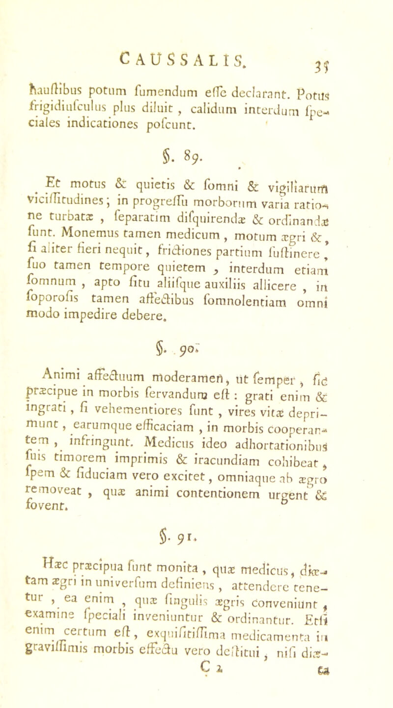 hauffibus potum fumendum efTe declarant. Potui frigidiufculus plus diluit , calidum interdum fpe- ciales indicationes pofcunt. §. 89. Et motus tx quietis & fomm & vigiliarum Viciffitudines, in progrellu morborum varia ratior ne turbata: , feparadm difquirenda: & ordinanda: funt. Monemus tamen medicum , motum xgri &, fi aliter fieri nequit, frictiones partium iuffinere * fuo tamen tempore quietem interdum etiam fomnum , apto fitu aliifque auxiliis allicere , in foporofis tamen affedibus fomnolentiam omni modo impedire debere. §• 9°: Animi affectuum moderamen, ut femper , fid prscipue in morbis fervanduru eff : grati enim & ingrati, fi vehementiores funt , vires vita: depri- munt , earumque efficaciam , in morbis cooperan- tem infringunt. Medicus ideo adhortationibus fuis timorem imprimis & iracundiam cohibeat, fpem & fiduciam vero excitet, omniaque ab 2gro removeat , qua: animi contentionem urgent fic fovent. 0 $• 9l' Haec praecipua funt monita , quas medicus, dk-. tam aegri in univerfum definiens , attendere tene- tur , ea enim qua: lingulis aegris conveniunt, examine fpeciali inveniuntur & ordinantur. Erli enim certum eff, exquifitiffima medicamenta in gravi Ili ni is morbis effe&u vero dcffitui, nifi dias- C i ea