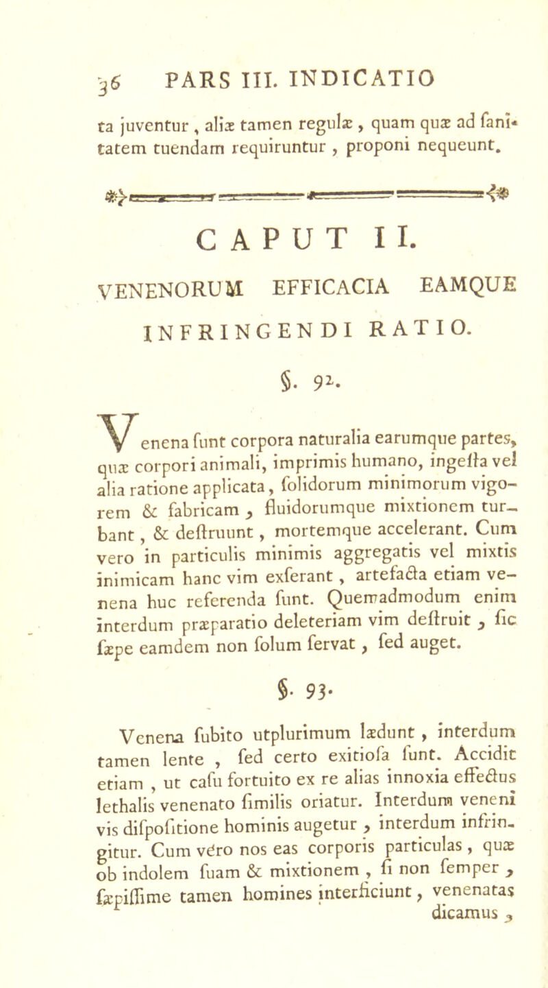 ta juventur , alii tamen reguli, quam qui ad fani- tatem tuendam requiruntur , proponi nequeunt. -==*-  T~*~*!‘<vi3? CAPUT II. VENENORUM EFFICACIA EAMQUE INFRINGENDI RATIO. §• 91* enena funt corpora naturalia earumque partes, qux corpori animali, imprimis humano, ingeflavel alia ratione applicata, folidorum minimorum vigo- rem & fabricam , fluidorumque mixtionem tur- bant , & deftruunt, mortemque accelerant. Cum vero ’in particulis minimis aggregatis vel mixtis inimicam hanc vim exferant , artefada etiam ve- nena huc referenda funt. Quemadmodum enim interdum praeparatio deleteriam vim defiruit 3 fic faepe eamdem non folum fervat, fed auget. 5- 93- Venena fubito utplurimum laedunt , interdum tamen lente , fed certo exitiola lunt. Accidit etiam , ut cafu fortuito ex re alias innoxia effe&us lethalis venenato fimilis oriatur. Interdum venem vis difpofitione hominis augetur , interdum infrin- gitur. Cum vdro nos eas corporis particulas, quae ob indolem fuam & mixtionem , fi non femper y fiepiflime tamen homines interficiunt, venenatas