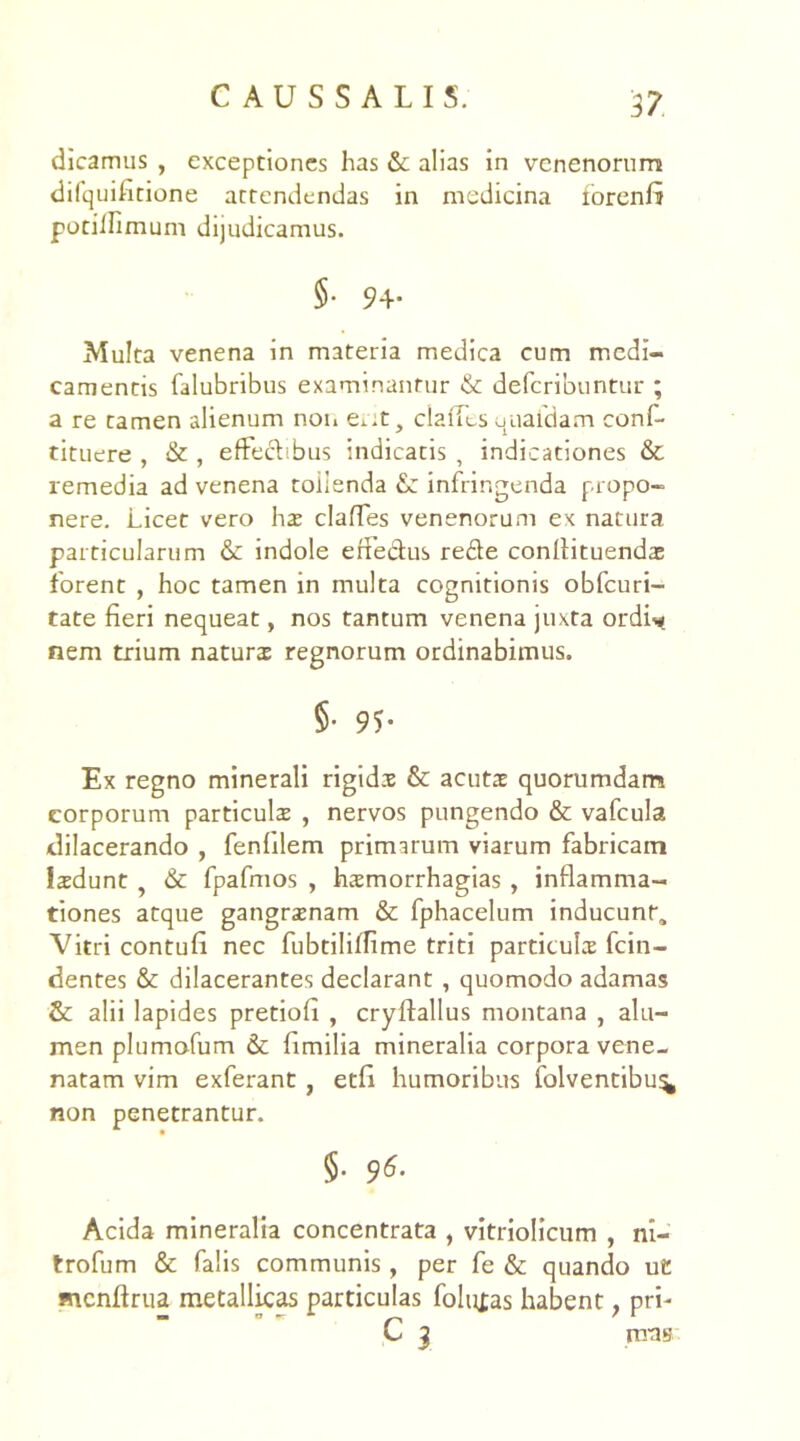 dicamus , exceptiones has & alias in venenorum difquifitione attendendas in medicina forenfi potiifimum dijudicamus. §• 94- Multa venena in materia medica cum medi- camentis falubribus examinantur & deferibuntur ; a re tamen alienum non exat, clafTes quaidam conf- tituere , & , effecbbus indicatis , indicationes & remedia ad venena tollenda infringenda propo- nere. Licet vero hae clades venenorum ex natura particularum & indole erfe&us rede conllituendae forent , hoc tamen in multa cognitionis obfcuri- tate fieri nequeat, nos tantum venena juxta ordi* nem trium naturas regnorum ordinabimus. §• 95- Ex regno minerali rigidae & acutae quorumdam corporum particula , nervos pungendo & vafcula dilacerando , fenlilem primarum viarum fabricam Isdunt & fpafmos , haemorrhagias , inflamma- tiones atque gangrenam & fphacelum inducunt. Vitri contufi nec fubtiliffime triti particulae fcin- dentes & dilacerantes declarant , quomodo adamas & alii lapides pretiofi , cryftallus montana , alu- men plumofum & fimilia mineralia corpora vene- natam vim exferant , etfi humoribus folventibu^ non penetrantur. §. 96. Acida mineralia concentrata , vitriolicum , ni- trofum & falis communis, per fe & quando ut mcnftrua metallicas particulas folitfas habent; prh C J irras