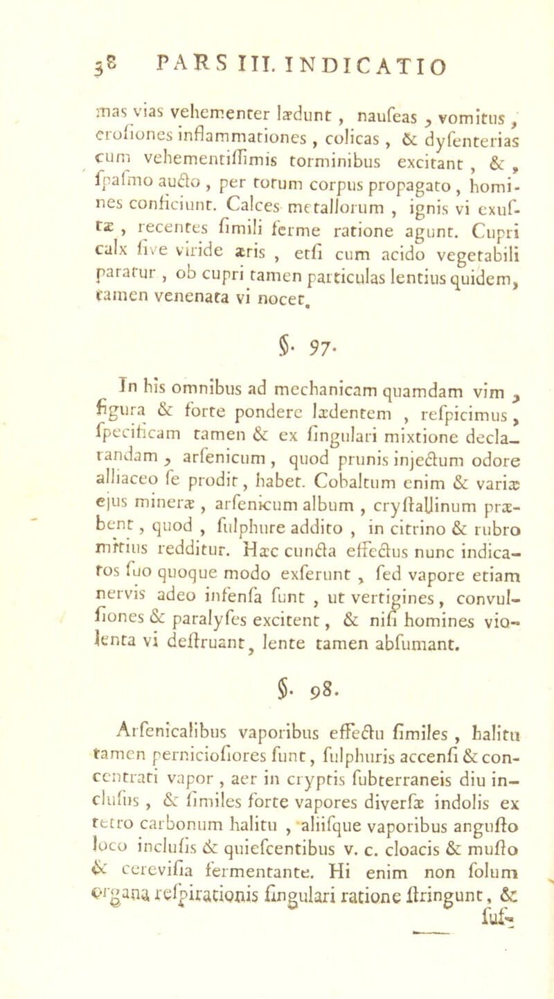 mas vias vehementer laedunt , naufeas ? vomitus } eioiiones inflammationes , colicas, & dy fenterias cum vehementillimis torminibus excitant , & , fpafmo audo , per torum corpus propagato , homi- nes conficiunt. Calces metallorum , ignis vi exuf- t£ , recentes fimili ferme ratione agunt. Cupri calx five viride aris , etli cum acido vegetabili paraiur , ob cupri tamen particulas lentius quidem, tamen venenata vi nocet, 5- 97- Jn his omnibus ad mechanicam quamdam vim figura & forte pondere Ixdentem , refpicimus , fpeciflcam tamen & ex lingulari mixtione decla— randam y arfenicum, quod prunis injedum odore aliiaceo le prodit, habet. Cobaltum enim & varis ejus miners , arfenicum album , cryftaUinum prs- bent, quod , fulphure addito , in citrino & rubro mitius redditur. Hsc eunda efFedus nunc indica- tos luo quoque modo exferunt , fed vapore etiam nervis adeo infenfa funt , ut vertigines, convul- fiones & paralyfes excitent, & nifi homines vio- lenta vi deffruant, lente tamen abfumant. 5- 98. Arfenicalibus vaporibus efFedu fimiles , halitu tamen perniciofiores funt, fulphuris accenfi & con- centrati vapor , aer in cryptis fubterraneis diu in- dufus , <Sc limiles forte vapores diverfs indolis ex tetro carbonum halitu , aliifque vaporibus anguffo loco inclulis 6c quiefeentibus v. c. cloacis &: mufio & cerevifia fermentante. Hi enim non folum c-igans relpirationis fingulari ratione liringunt, &: fui-