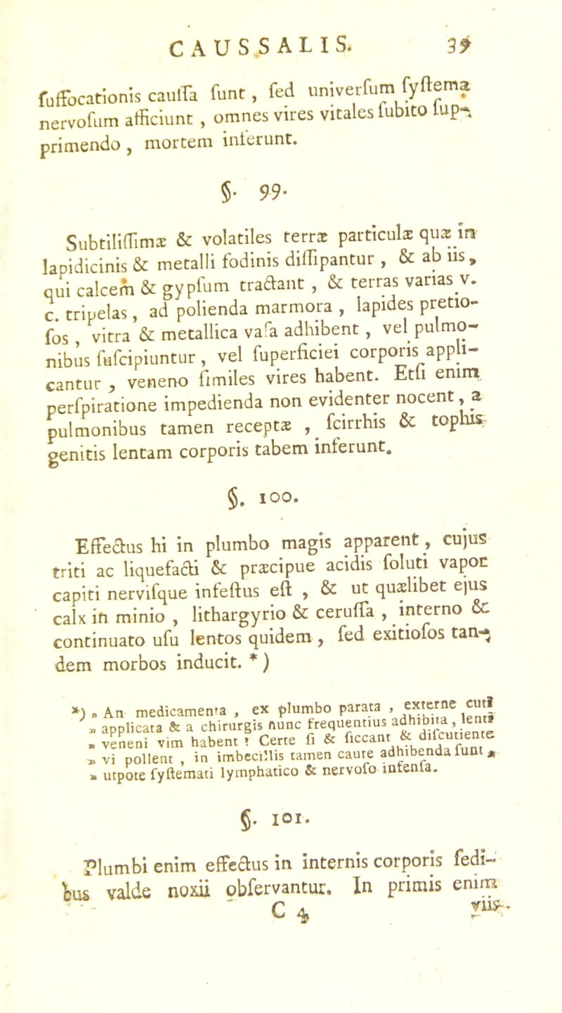 fuffocationis cauiTa funt, fed univerfumfyftema nervofum afficiunt , omnes vires vitales fubito lup- primendo , mortem interunt. §• 99- Subtiliflimx & volatiles ferrs particulae quas m lapi dic inis & metalli fodinis diffipantur , & ab iis , qui calcem & gypfum tradant , & terras vanas v. c. tripelas, ad polienda marmora , lapides pretio- fos , vitra & metallica vara adhibent , vel pulmo- nibus fufcipiuntur, vel fuperficiei corporis appli- cantur , veneno limiles vires habent. Etfi emnt_ perfpiratione impedienda non evidenter nocent, a pulmonibus tamen receptae , fcirrhis & tophis genitis lentam corporis tabem interunt, §. ioo. Effectus hi in plumbo magis apparent , cujus triti ac liquefa&i & praecipue acidis foluti vapoc capiti nervifque infeftus eft , & ut quaelibet ejus calx in minio , lithargyrio & ceruffa , interno cc continuato ufu lentos quidem , fed exitiofos tan~* dem morbos inducit. *) *) . An medicamenta , ex plumbo parata , <:xterne cuti * app,ica” * flTKV1Si l vi pollent , in imbecillis tamen caute adhibenda funt * > utpote fyftemati lymphatico & nervofo intenia. §. IOI. Plumbi enim effedus in internis corporis redi- mus valde noxii obfervantur. In primis enim ' ' C *