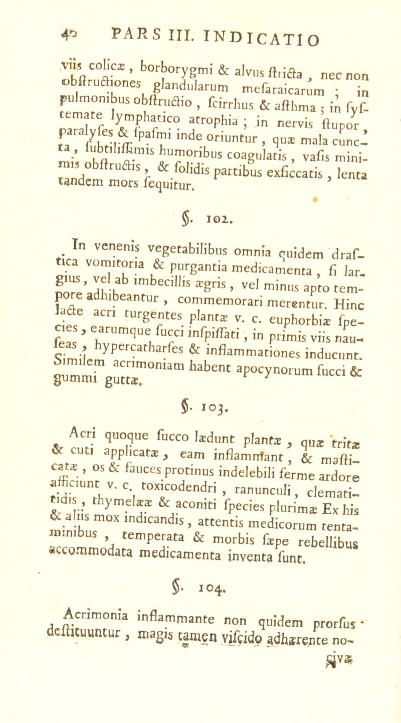 bort>°rygmi & alvus «rida , nec non obflrudiones glandularum mefaraicar. m • in pulmombus oblir„aio , fcirrhus & afthma ; in fvf- temate lymphatico atrophia ; in nervis ftupo^r rSfeW indeL°™'- . V» lala cLc! ’ k<> n''5 humonbl|s coagularis , vafis mini- mis o rudis, & folidis partibus exficcatis, lenta tandem mors fequitur. # §. 102. In venenis vegetabilibus omnia quidem 'draf- ica vomitoria & purgantia medicamenta , fi lar. Sre adrhb ,mbeClll,S XgV1S ’ Vd mini]s aPto tem- po e adhibeantur , commemorari merentur. Hinc • 6 acn turgentes planta; v. c. euphorbia fpe- cies, earumque fucci infpiffati , in primis viis nau- c-ju & inflammationes inducunt. habent apoc^noium fu“'& §. 103. Acri quoque fucco Izdunt planta; , qU* tr’Jtx & cuti applicat*eam inflamnfant , & mafli cat* , os & fauces protinus indelebili ferme ardore afficiunt v. c. toxicodendri , ranunculi, clemati! & aliis mome,r &/C°niti fpedeS plurim$ Exhis ^ a 11 mox indicandis , attentis medicorum tenta- minibus temperata & morbis f*pe rebellibus «aommodata medicamenta inventa funt. 5- 104. Acrimonia inflammante non quidem prorfus • dcfiituuntur, magis tamen vilcid9 adhjrcnte no.