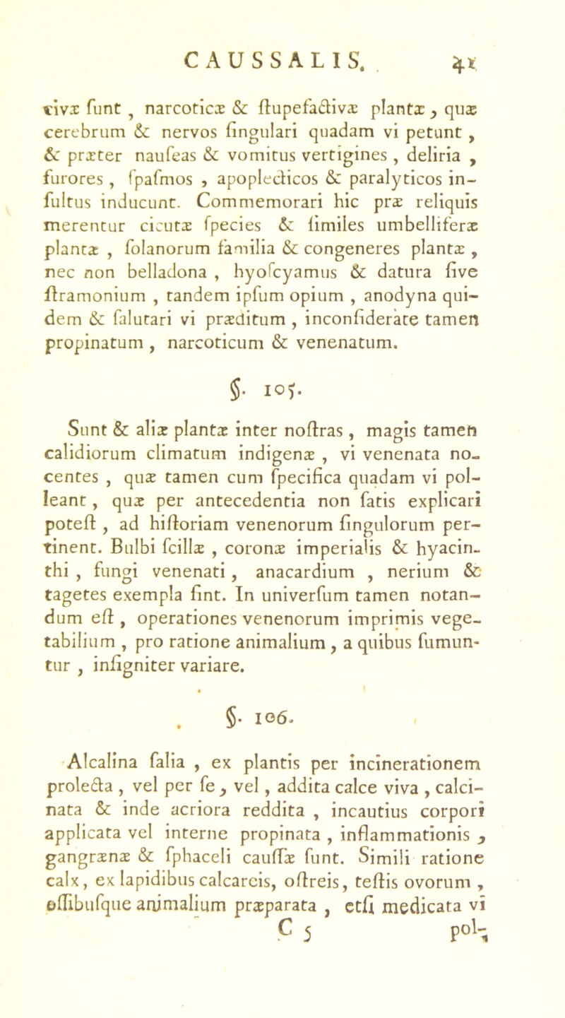 civs funt ? narcotics Sc rtupefadivs planta: y qus cerebrum &; nervos Angulari quadam vi petunt , &c prxter naufeas &c vomitus vertigines, deliria , furores , fpafmos , apopledicos Sc paralyticos in- fultus inducunt. Commemorari hic prs reliquis merentur cicuts fpecies Sc limiles umbelhferx planta; , folanorum familia & congeneres planta:, nec non belladona , hyolcyamus Sc datura five rtramonium , tandem ipfum opium , anodyna qui- dem Se falutari vi prsditum , inconfiderate tamen propinatum , narcoticum St venenatum. §• 105. Sunt & alis plants inter noftras, magis tamen calidiorum climatum indigens , vi venenata no- centes , qus tamen cum fpecifica quadam vi pol- leant , qus per antecedentia non fatis explicari poteft , ad hirtoriam venenorum Angulorum per- tinent. Bulbi fcills , corons imperialis St hyacin- thi , fungi venenati, anacardium , nerium St tagetes exempla Ant. In univerfum tamen notan- dum ert, operationes venenorum imprimis vege- tabilium , pro ratione animalium , a quibus fumun- tur , infigniter variare. §• 106. Alcalina falia , ex plantis per incinerationem prole&a , vel per fe , vel, addita calce viva , calci- nata St inde acriora reddita , incautius corpori applicata vel interne propinata , inflammationis , gangraena: St fphaceli caulTx funt. Simili ratione calx, ex lapidibus calcarcis, ortreis, tertis ovorum , ortibufque animalium praeparata , ctfi medicata vi