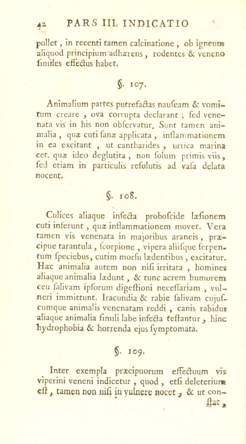 4* pollet, in recenti tamen calcinatione , ob igneum aliquod principium 'adhaerens, rodentes & veneno limrles effe&us habet. §• 107. Animalium partes putrefa&as naufeam &: vomi- tum creare , ova corrupta declarant ; fed vene- nata vis in his non obfervatur. Sunt tamen ani- malia , quas cuti fanx applicata , inflammationem in ea excitant , ut cantharides , urtica marina cet. quas ideo deglutita , non folum primis viis, fed etiam in particulis refolutis ad vafa delata nocent. §. 108. Culices aliaque infecta probofcide laefionem cuti inferunt , qua: inflammationem movet. Vera tamen vis venenata in majoribus araneis, pra- cipue tarantula , lcorpione , vipera aliifque ferpen- tum fpeciebus, cutim morfu ludentibus, excitatur. Hac animalia autem non ni fi irritata , homines aliaque animalia lasdunt, & tunc acrem humorem ceu falivam ipforum digeftioni neceflariam y vul- neri immittunt. Iracundia & rabie falivam cujuf- cumque animalis venenatam reddi , canis rabidus aliaque animalia fimili labe infefta fellantur } hinc hydrophobia & horrenda ejus fymptomata. §. 109. Inter exempla praecipuorum efFe&uum vis viperini veneni indicetur , quod , etfi deleteriur» cfl t tamen non nili in vulnere nocet , & ut con- fiat*