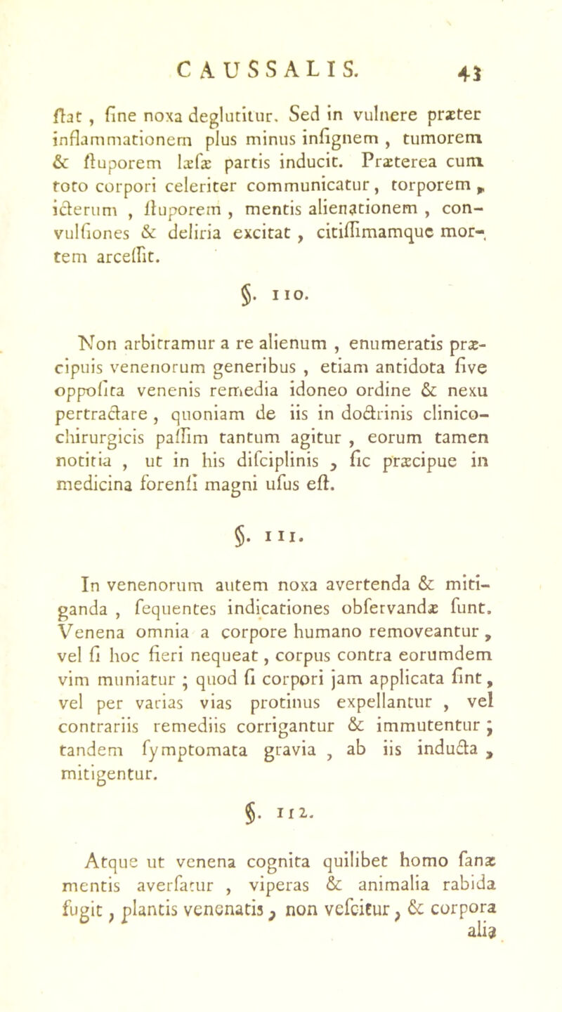 fht , fine noxa deglutitur. Sed in vulnere praeter inflammationem plus minus infignem , tumorem & ftuporem lxfae partis inducit. Pra:terea cum toto corpori celeriter communicatur, torporem r icterum , Ituporein , mentis alienationem , con- vulfiones & deliria excitat , citiflimamquc mor- tem arceflit. §. 11 o. Non arbitramur a re alienum , enumeratis prae- cipuis venenorum generibus , etiam antidota five oppolita venenis remedia idoneo ordine & nexu pertractare , quoniam de iis in do&rinis clinico- chirurgicis paflim tantum agitur , eorum tamen notitia , ut in his difciplinis , fic prscipue in medicina forenfi magni ufus eft. §• In venenorum autem noxa avertenda & miti- ganda , fequentes indicationes obfervandae funt. Venena omnia a corpore humano removeantur , vel fi hoc fieri nequeat, corpus contra eorumdem vim muniatur ; quod fi corpori jam applicata fint, vel per varias vias protinus expellantur , vel contrariis remediis corrigantur & immutentur j tandem fymptomata gravia , ab iis indu&a , mitigentur. §• Il2“ Atque ut venena cognita quilibet homo fana: mentis averfacur , viperas & animalia rabida fugit; plantis venenatis p non vefeitur} & corpora ali?