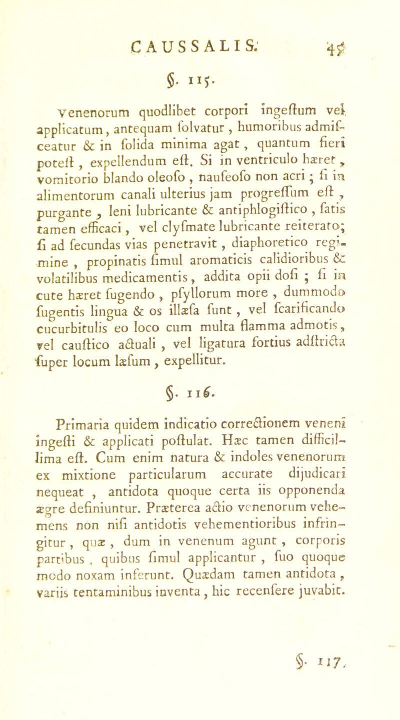 §. ii?. Venenorum quodlibet corpori ingeftum vel. applicatum, antequam lolvatur , humoribus admif' ceatur & in folida minima agat, quantum fieri potell , expellendum eft. Si in ventriculo liaret, vomitorio blando oleofo , naufeofo non acri • fi m alimentorum canali ulterius jam progrefTum eft , purgante } leni lubricante & antiphlogiflico , fatis tamen efficaci, vel clyfmate lubricante reiterato; fi ad fecundas vias penetravit, diaphoretico regi- mine , propinatis fimul aromaticis calidioribus &: volatilibus medicamentis, addita opii dofi ; fi in cute haret fugendo , pfyllorum more , dummodo fugentis lingua & os illafa funt , vel fcarificando cucurbitulis eo loco cum multa flamma admotis, vel cauftico adtuali , vel ligatura fortius adflncla fuper locum lafum , expellitur. §. n£. Primaria quidem indicatio corregionem veneni ingefti & applicati poftulat. Hac tamen difficil- lima eft. Cum enim natura & indoles venenorum ex mixtione particularum accurate dijudicari nequeat , antidota quoque certa iis opponenda jegre definiuntur. Praeterea a&io venenorum vehe- mens non nili antidotis vehementioribus infrin- gitur , qua , dum in venenum agunt , corporis partibus , quibus fimul applicantur , fuo quoque modo noxam inferunt. Quadam tamen antidota , variis tentaminibus inventa , hic recenfere juvabit. §•