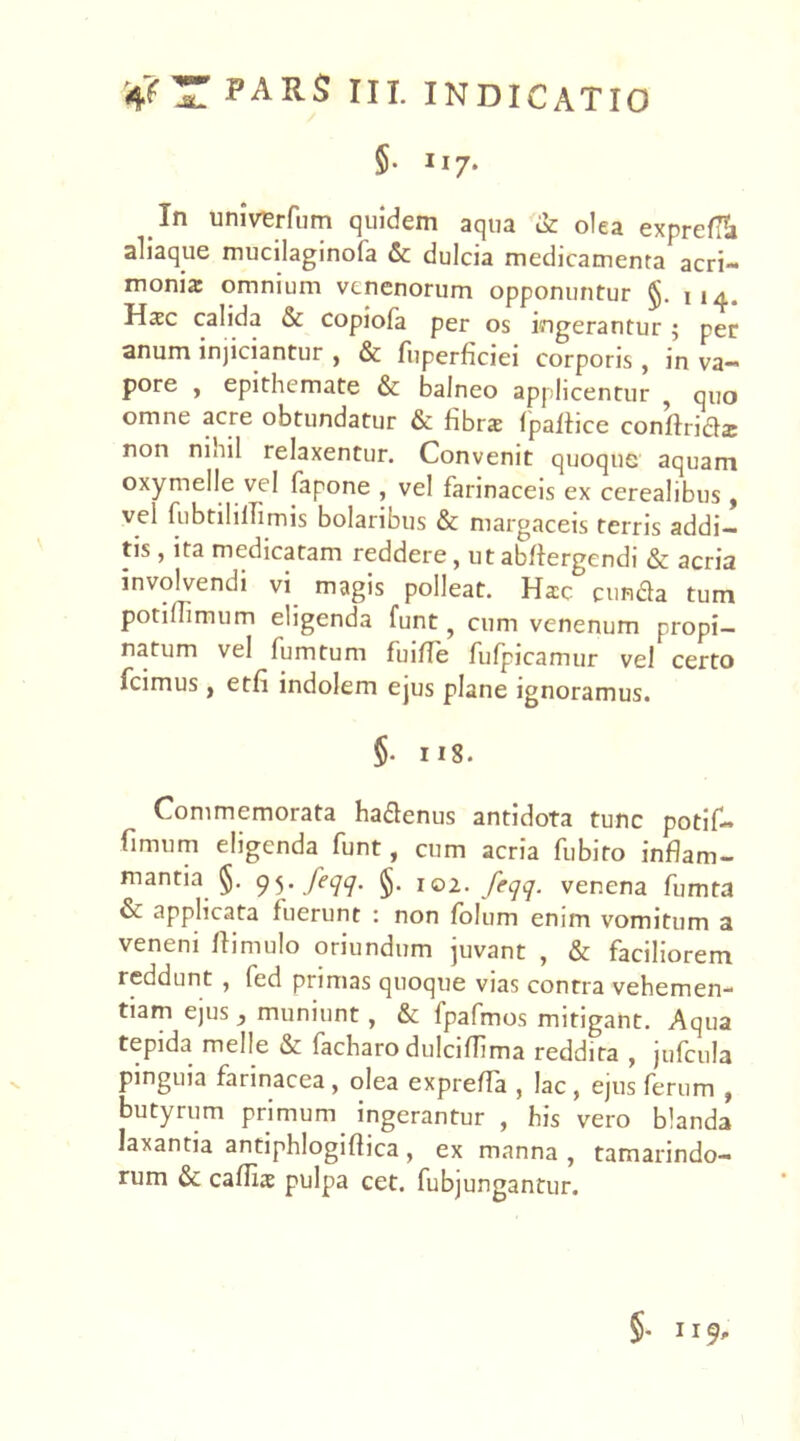 §• n 7* In univerfum quidem aqua & olea expreta aliaque mucilaginoia & dulcia medicamenta acri- monia: omnium venenorum opponuntur §. n4„ Hsc calida & copiofa per os ingerantur ; per anum injiciantur , & fuperficiei corporis , in va- pore , epithemate & balneo applicentur , quo omne acre obtundatur & fibra fpaliice conftrids non mnil relaxentur. Convenit quoque aquam oxymelle vel fapone , vel farinaceis ex cerealibus, vel fubtihllimis bolaritms & margaceis terris addi- tis , ita medicatam reddere, ut abftergendi & acria involvendi vi magis polleat. Hsc eunda tum potiflimum eligenda funt ? cum venenum propi- natum vel fumtum fuifle fulpicamur vel certo fcimus, etfi indolem ejus plane ignoramus. §• 118. Commemorata hadenus antidota tunc potif- fimum eligenda funt, cum acria fubito inflam- mantia §. 95. feqq. §. 102. feqq. venena fumta & applicata fuerunt : non folum enim vomitum a veneni ftimulo oriundum juvant , & faciliorem reddunt , fed primas quoque vias contra vehemen- tiam ejus, muniunt, & fpafmos mitigant. Aqua tepida meile & facharo dulciflima reddita , jufcula pinguia farinacea , olea exprefla , lac , ejus ferum , butyrum primum ingerantur , his vero blanda laxantia antiphlogiflica , ex manna , tamarindo- rum & callis pulpa cet. fubjungantur. §- 119,