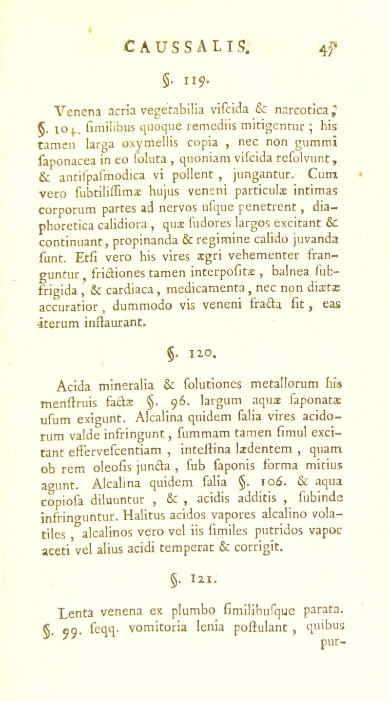 §. 1157- Vencna acria vegetabilia vifcida & narcotica; io^.. timilibus quoque remediis mitigentur ; his tamen larga oxymellis copia , nec non gummi faponacea in eo foluta , quoniam vifcida refolvunt, & antifpafmodica vi pollent , jungantur. Cum vero fubtilidimaE hujus veneni particulae intimas corporum partes ad nervos ufque penetrent, dia- phoretica calidiora , quae fudores largos excitant & continuant, propinanda & regimine calido juvanda funt. Etfi vero his vires aegri vehementer fran- guntur , frictiones tamen interpofitae, balnea fub- frigida , & cardiaca, medicamenta, nec non diaetas accuratior , dummodo vis veneni frada fit, eas iterum iniiaurant. §. 120. Acida mineralia & folutiones metallorum his menftruis fadae §. 96. largum aquae faponatae ufum exigunt. Alcalina quidem falia vires acido- rum valde infringunt, fummam tamen fimul exci- tant effervefeentiam , intellina laedentem , quam ob rem oleofis junda , fub faponis forma mitius agunt. Alcalina quidem falia §. 106. & aqua copiofa diluuntur , & , acidis additis , fubinds infringuntur. Halitus acidos vapores alcalino vola- tiles , alcalinos vero vel iis fimiles putridos vapor aceti vel alius acidi temperat & corrigit. §. 121. Lenta venena ex plumbo fimilibufque parata. §• 99- feqq- vomitoria lenia poftulant , quibus y' y pur-