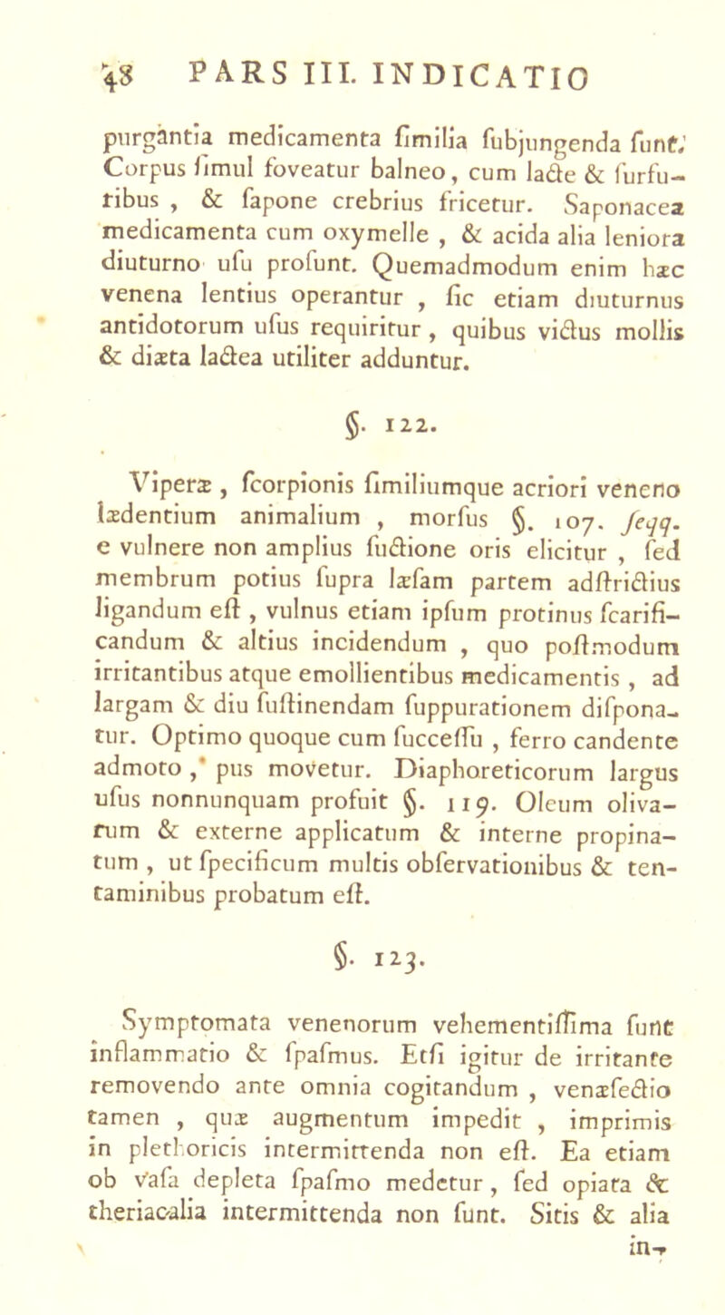 purgantia medicamenta fimilia fubjungenda funt; Corpus fimul foveatur balneo, cum lade & furfu- ribus , & fapone crebrius fricetur. Saponacea medicamenta cum oxymelle , & acida alia leniora diuturno ufu profunt. Quemadmodum enim hzc venena lentius operantur , fic etiam diuturnus antidotorum ulus requiritur , quibus vidus mollis & dista ladea utiliter adduntur. §. 122. \ ipers , foorpionis fimiliumque acriori veneno Isdentium animalium , morfus §. 107. Jeqq. e vulnere non amplius fudione oris elicitur , fed membrum potius lupra larfam partem adftridius ligandum eft , vulnus etiam ipfum protinus fcarifi- candum & altius incidendum , quo poftmodum irritantibus atque emollientibus medicamentis , ad largam & diu fuftinendam fuppurationem difpona- tur. Optimo quoque cum fucceftu , ferro candente admoto,' pus movetur. Diaphoreticorum largus ufus nonnunquam profuit §. 119. Oleum oliva- rum & externe applicatum & interne propina- tum , ut fpecificum multis obfervationibus & ten- taminibus probatum eft. §. 123. Symptomata venenorum vehementilTima funt inflammatio & fpafmus. Etfi igitur de irritante removendo ante omnia cogitandum , vensfedio tamen , qua: augmentum impedit , imprimis in plethoricis intermittenda non eft. Ea etiam ob Vafa depleta fpafmo medetur , fed opiata de theriaoalia intermittenda non funt. Sitis & alia m-p