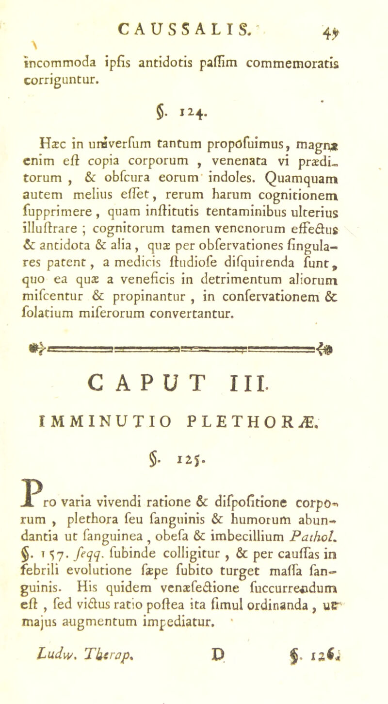 4* \ incommoda ipfis antidotis paflim commemoratis corriguntur. $• 124. Hic in unaverfum tantum propofuimus, magn* enim eft copia corporum , venenata vi pridi- torum , & obfcura eorum indoles. Quamquam autem melius eflet, rerum harum cognitionem fupprimere , quam inftitutis tentaminibus ulterius illuftrare ; cognitorum tamen venenorum effe&us & antidota & alia , qui per obfervationes fingula- res patent, a medicis ftudiofe difquirenda funt, quo ea qui a veneficis in detrimentum aliorum mifcentur & propinantur , in confervationem & folatium miferorum convertantur. CAPUT III. IMMINUTIO PLETHOH* §• ro varia vivendi ratione & difpofitione corpo rum , plethora feu fanguinis & humorum abun- dantia ut fanguinea , obefa & imbecillium Pathol. §. i 57. feqq. fubinde colligitur , & per cauffas in febrili evolutione fipe fubito turget maffa fan- guinis. His quidem venifedione fuccurreaidum efl , fed vidtus ratio poftea ita fimul ordinanda , utr majus augmentum impediatur. Ludw. Tkerap* D $■