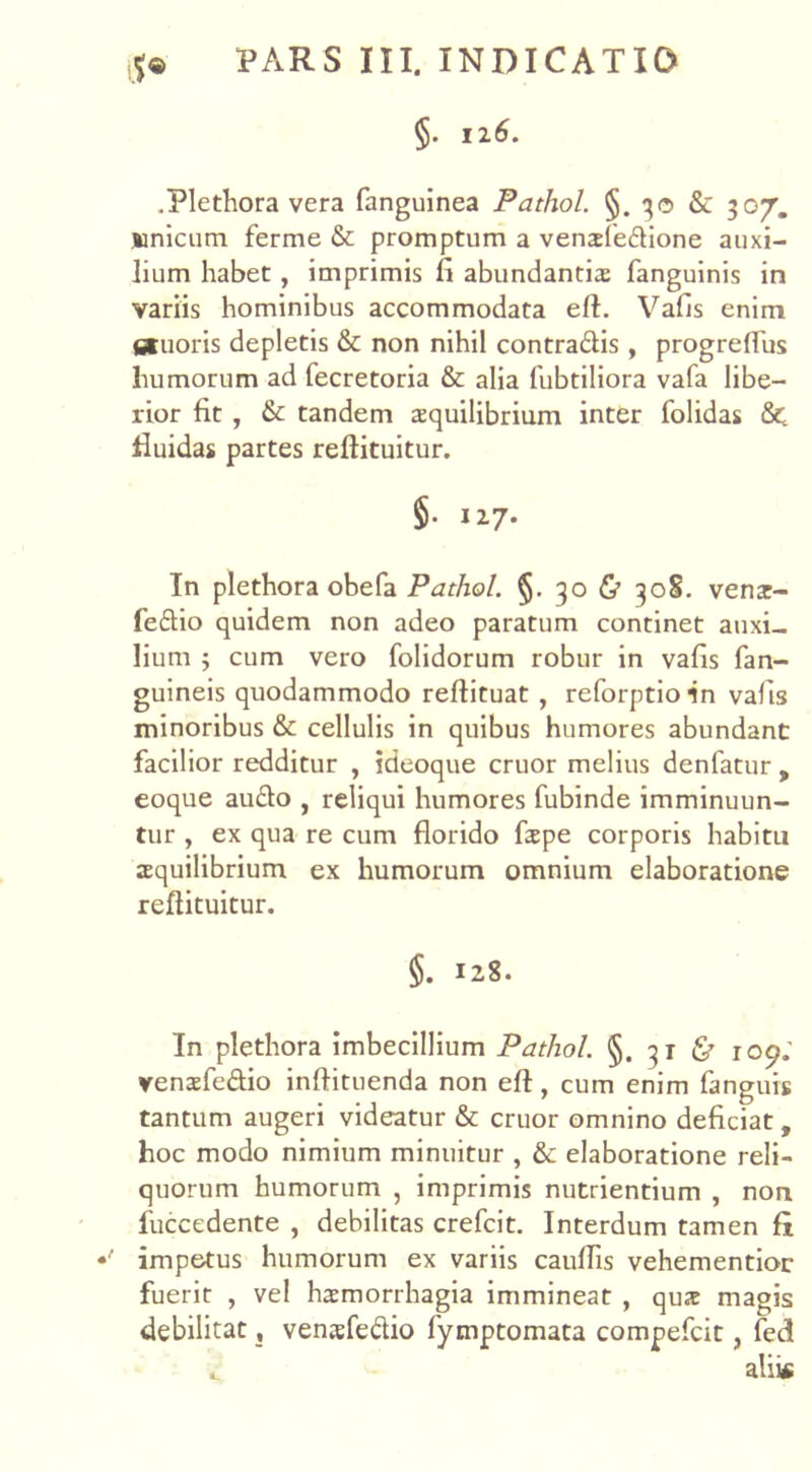 §. 12 6. .Plethora vera fanguinea Pathol. §. 30 & 307”. unicum ferme & promptum a vensfedione auxi- lium habet, imprimis fi abundantia; fanguinis in variis hominibus accommodata eft. Vafis enim istuoris depletis & non nihil contradis , progrefius humorum ad fecretoria & alia fubtiliora vafa libe- rior fit , & tandem aequilibrium inter folidas 8c fluidas partes reftituitur. §• 127. In plethora obefa Pathol. §. 30 & 308. venz- fedio quidem non adeo paratum continet auxi- lium ; cum vero folidorum robur in vafis fan- guineis quodammodo reftituat , reforptioin vafis minoribus & cellulis in quibus humores abundant facilior redditur , ideoque eruor melius denfatur, eoque audo , reliqui humores fubinde imminuun- tur , ex qua re cum florido fiepe corporis habitu aequilibrium ex humorum omnium elaboratione reftituitur. §. 128. In plethora imbecillium Pathol. §. 31 & roc?.’ venaefedio inftituenda non eft, cum enim fanguis tantum augeri videatur & eruor omnino deficiat, hoc modo nimium minuitur , & elaboratione reli- quorum humorum , imprimis nutrientium , non fuccedente , debilitas crefcit. Interdum tamen fi ' impetus humorum ex variis cauflis vehementior fuerit , vel haemorrhagia immineat , qux magis debilitat , vensfedio iymptomata compefcit, fed t alii«