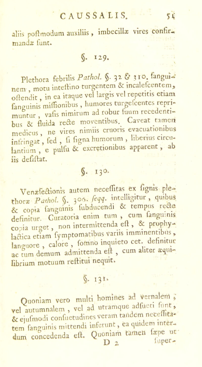 aliis poflmodum auxiliis , imbecilla: vires confir- manda lunt. §. 129. Plctbora febrilis Pathol. §. 32 & 310. fanguU’ nem motu inteftino turgentem & incalefcentem, offendit, in ea itaque vel largis vel repetitis etiam (anguinis miflionibus, humores turgefcentes repn* muntur , vafis nimirum ad robur fuum recedenti- bus & fluida refte moventibus. Caveat tamen medicus , ne vires nimiis cruoris evacuationibus infringat’, fed , fi figna humorum , liberius circu- lantium , e pulfu & excretiombus apparent , ab iis deflftat. §. 130. Vensste&ionis autem neceffitas ex fignis ple- thors Pathol. §. 3°S- fili- intelligitiir , qu.buS & copia fangoinis fubducendi & tempus rede definitur Curatoria enim tum > cum f anguinis conia urges non intermittenda eft , & prophy- lacTica etiam fymptomatibus vanis imminentibus, languore , calore , fomno inquieto cet definitur ac tum demum admittenda eft , cum aliter *qui~ librium motuum reftitui nequit» §• I3lk Quoniam vero multi homines ad vernalem , vel autumnalem , vel ad utramque adfuer, fun t, & eiufmodi confuetudines veram tandem neceflita- tem faneuinis mittendi inferunt, ea quidem inter- dum concedenda eft. Quoniam tamen fcpe uc