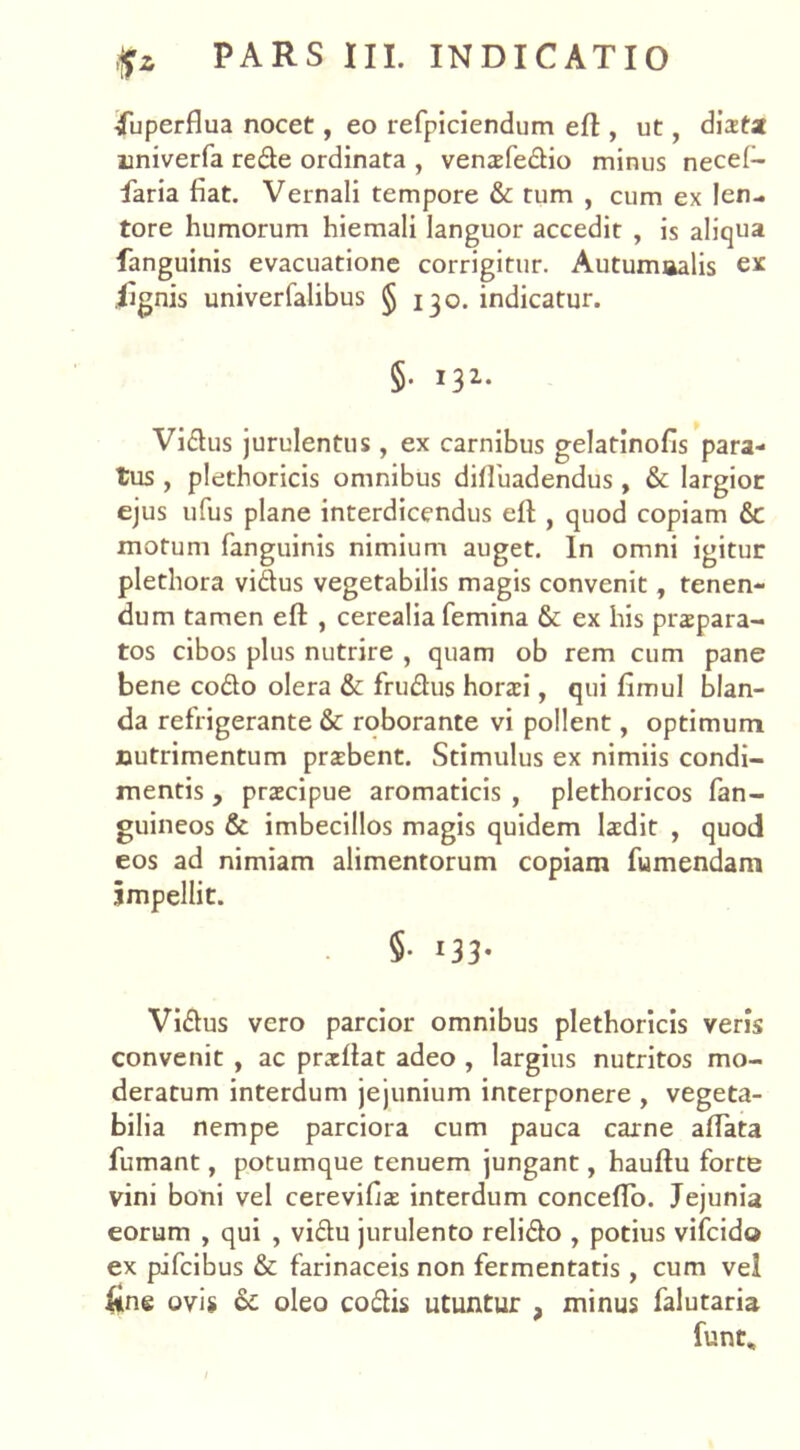 fuperflua nocet, eo refpiciendum eft , ut, distat univerfa rede ordinata , vensfedio minus necel- faria fiat. Vernali tempore & tum , cum ex len- tore humorum hiemali languor accedit , is aliqua fanguinis evacuatione corrigitur. Autumaalis ex .iignis univerfalibus § 130. indicatur. §. 132. Vidus jurulentus , ex carnibus gelatinofis para- tus , plethoricis omnibus diffuadendus, & Iargioc ejus ufus plane interdicendus eff , quod copiam &: motum fanguinis nimium auget. In omni igitur plethora vidus vegetabilis magis convenit, tenen- dum tamen efl , cerealia femina & ex his praepara- tos cibos plus nutrire , quam ob rem cum pane bene codo olera & frudus horaei, qui fimul blan- da refrigerante & roborante vi pollent, optimum nutrimentum praebent. Stimulus ex nimiis condi- mentis , praecipue aromaticis , plethoricos fan- guineos & imbecillos magis quidem laedit , quod eos ad nimiam alimentorum copiam fumendam impellit. §• 133* Vidus vero parcior omnibus plethoricis veris convenit , ac prxflat adeo , largius nutritos mo- deratum interdum jejunium interponere , vegeta- bilia nempe parciora cum pauca carne affata fumant, potumque tenuem jungant, hauffu forte vini boni vel cerevifis interdum conceffo. Jejunia eorum , qui , vidu jurulento relido , potius vifcido ex pifcibus & farinaceis non fermentatis , cum vel fine ovis & oleo codis utuntur , minus falutaria funt.