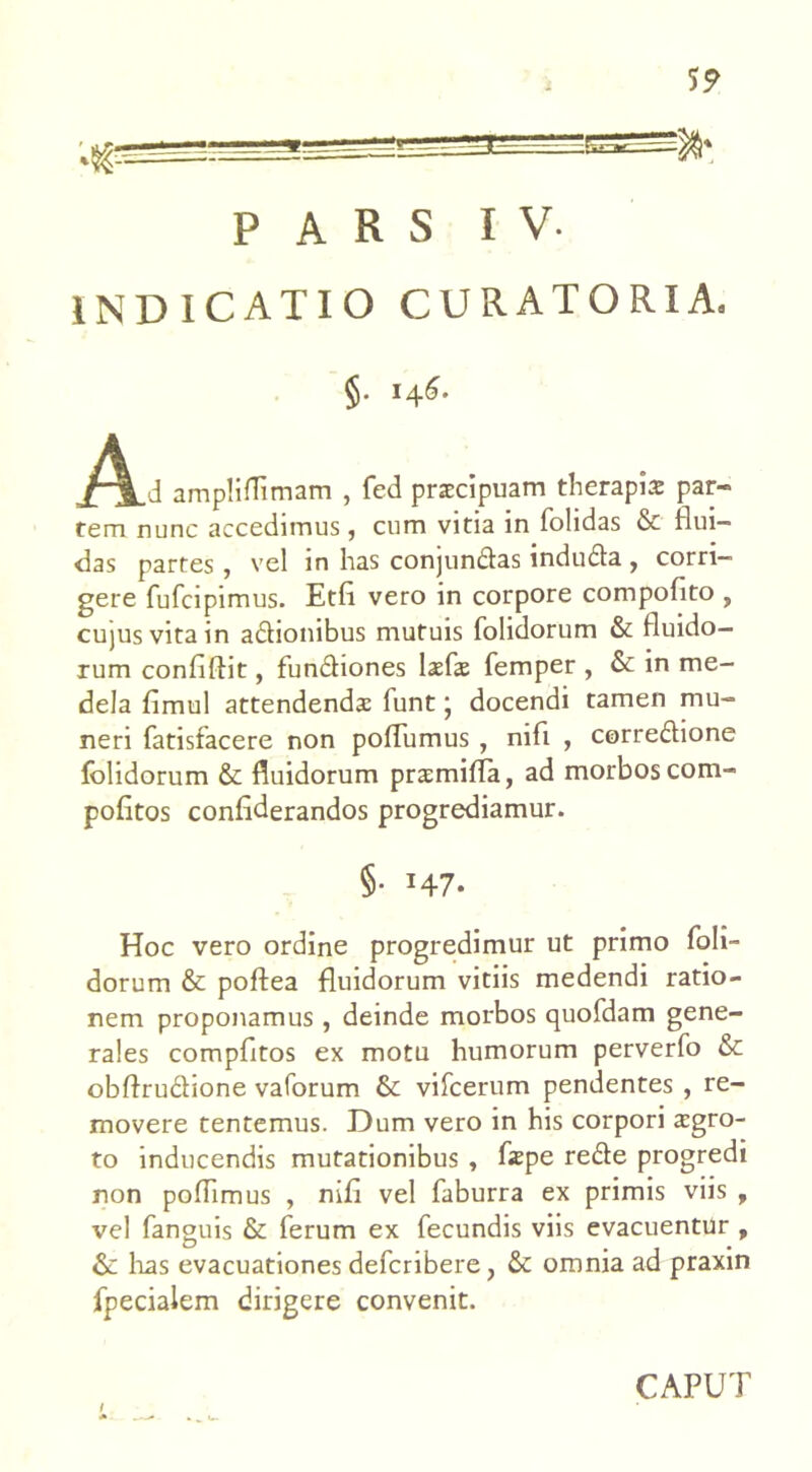 INDICATIO CURATORIA. §• 14^- _A_d amp! iffimam , fed praecipuam therapiae par- tem nunc accedimus, cum vitia in folidas & flui- das partes, vel in has conjundas induda , corri- gere fufcipimus. Etfi vero in corpore compofito , cujus vita in adionibus mutuis folidorum & fluido- rum conflftit, fundiones laefae femper , & in me- dela fimul attendendae funt; docendi tamen mu- neri fatisfacere non poflumus , nifl , corredione folidorum & fluidorum praemiffa, ad morbos com- pofltos confiderandos progrediamur. §• H7- Hoc vero ordine progredimur ut primo foli- dorum & poftea fluidorum vitiis medendi ratio- nem proponamus, deinde morbos quofdam gene- rales compfltos ex motu humorum perverfo & obftrudione vaforum & vifcerum pendentes , re- movere tentemus. Dum vero in his corpori aegro- to inducendis mutationibus , faepe rede progredi non poflimus , nifl vel faburra ex primis viis , vel fanguis & ferum ex fecundis viis evacuentur , & lias evacuationes deferibere, & omnia ad praxin fpecialem dirigere convenit.