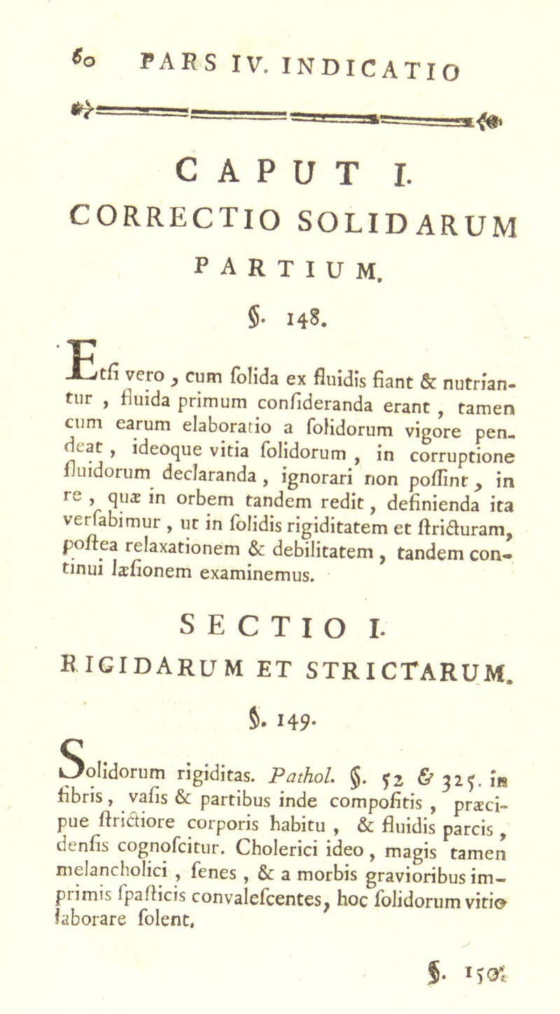 CAPUT I. CORRECTIO SOLIDARUM PARTIUM. 5- 148. lEtfi vero , cum folida ex fluidis fiant & nutrian- tur , fluida primum confideranda erant , tamen cum earum elaboratio a fofidorum vigore pen- dcat , ideoque vitia fofidorum , in corruptione fluidorum declaranda, ignorari non poflinr ^ in re , qua: in orbem tandem redit, definienda ita verfabimur , ut in folidis rigiditatem et flriduram, poftea relaxationem & debilitatem , tandem con- tinui Lfionem examinemus. SECTIO I. RIGIDARUM ET STRICTARUM. S. 149- Solidorum rigiditas. Pathol. §. & 325. i« fibris, vafis & partibus inde compofitis , praci- pue Aridiore corporis habitu , & fluidis parcis , denfis cognofcitur. Cholerici ideo, magis tamen melancholici , fenes , & a morbis gravioribus im- primis fpaflicis convalefcentesj hoc fofidorum viti» laborare folent. f. MO*