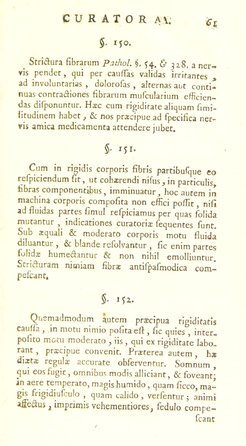 vis pendet, qui per cauffas validas irritantes ad involuntarias , dolorofas , alternas aut conti- nuas contradiones fibrarum mufcularium efficien- das difponuntur. Hsc cum rigiditate aliquam fimi- litudinem habet } & nos prscipue ad fpecifica ner- vis amica medicamenta attendere jubet. §• Cum in rigidis corporis fibris partibufque eo refpiciendum fit, ut cohsrendi nifus_, in particulis* fibras componentibus, imminuatur, hoc autem in machina corporis compofita non effici poffit, nifi ad fluidas partes fimul refpiciamus per quas folida mutantur , indicationes curatoris fequentes funt. Sub squali & moderato corporis motu fluida diluantur , & blande refolvantur , fic enim partes folids humedantur & non nihil emolliuntur. Stricturam nimiam fibrs antifpafmodica com- pefcant, 5- Quemadmodum autem prscipua rigiditatis cauffa , in motu nimio pofitaeff , fic quies , inter» pofito motu moderato ^ 1 is, qui ex rigiditate labo» rant, prscipue convenit. Prsterea autem , hs dists reguls accurate obferventur. Somnum , qui eos fugit, omnibus modis allidant, & foveant; in aere temperato, magis humido, quam ficco, ma- gis frigidiufculo , quam calido , verfentur 5 animi affectus i imprimis vehementiores, fedulo compe- fcant