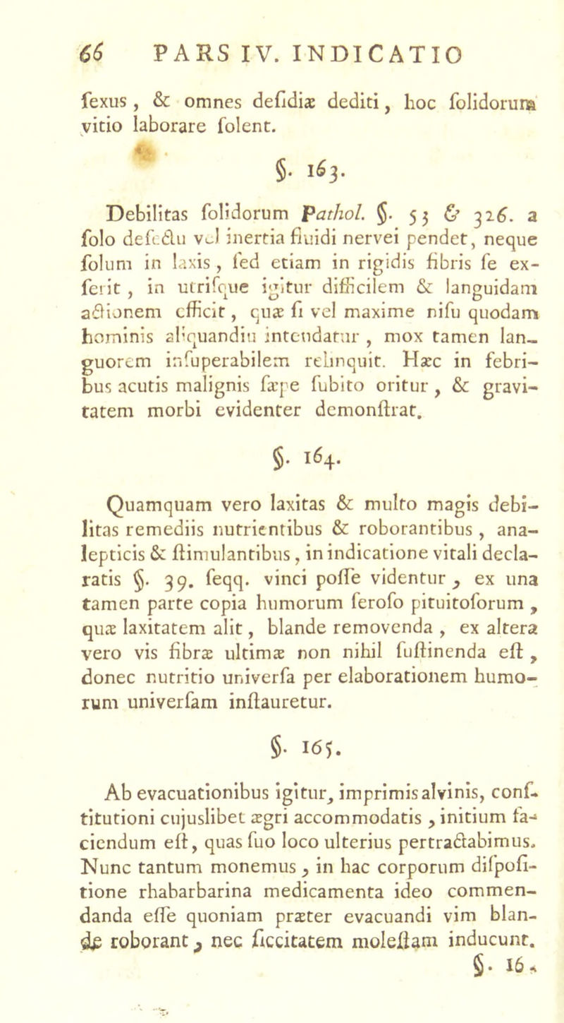 fexus , & omnes defidiae dediti, hoc folidoruna vitio laborare folent. §• Debilitas folidorum pathol. §. 53 & 326. a folo defcdu vJ inertia fluidi nervei pendet, neque folum in laxis , led etiam in rigidis fibris fe ex- ferit , in utrifque igitur difficilem & languidam adionem efficit, quae fi vel maxime nifu quodam hominis aliquandiu intendatur , mox tamen lan- guorem infuperabilem relinquit. Haec in febri- bus acutis malignis fa’pe fubito oritur, & gravi- tatem morbi evidenter dcmonftrat. §• i6+- Quamquam vero laxitas & multo magis debi- litas remediis nutrientibus & roborantibus , ana- lepticis 6e Jftimulantibus, in indicatione vitali decla- ratis 39. feqq. vinci poffe videntur, ex una tamen parte copia humorum ferofo pituitoforum , qua: laxitatem alit, blande removenda , ex altera vero vis fibrae ultimae non nihil fuftinenda eft , donec nutritio ur.iverfa per elaborationem humo- rum univerfam inflauretur. 5- te;. Ab evacuationibus igitur, imprimis alvinis, conf- titutioni cujuslibet aegri accommodatis , initium fa-* ciendum eff, quas fuo loco ulterius pertradabimus. Nunc tantum monemus , in hac corporum di 1 poli- tione rhabarbarina medicamenta ideo commen- danda effie quoniam praeter evacuandi vim blan- de roborant 9 nec Ticcitatem molefiam inducunt. §. 16 *