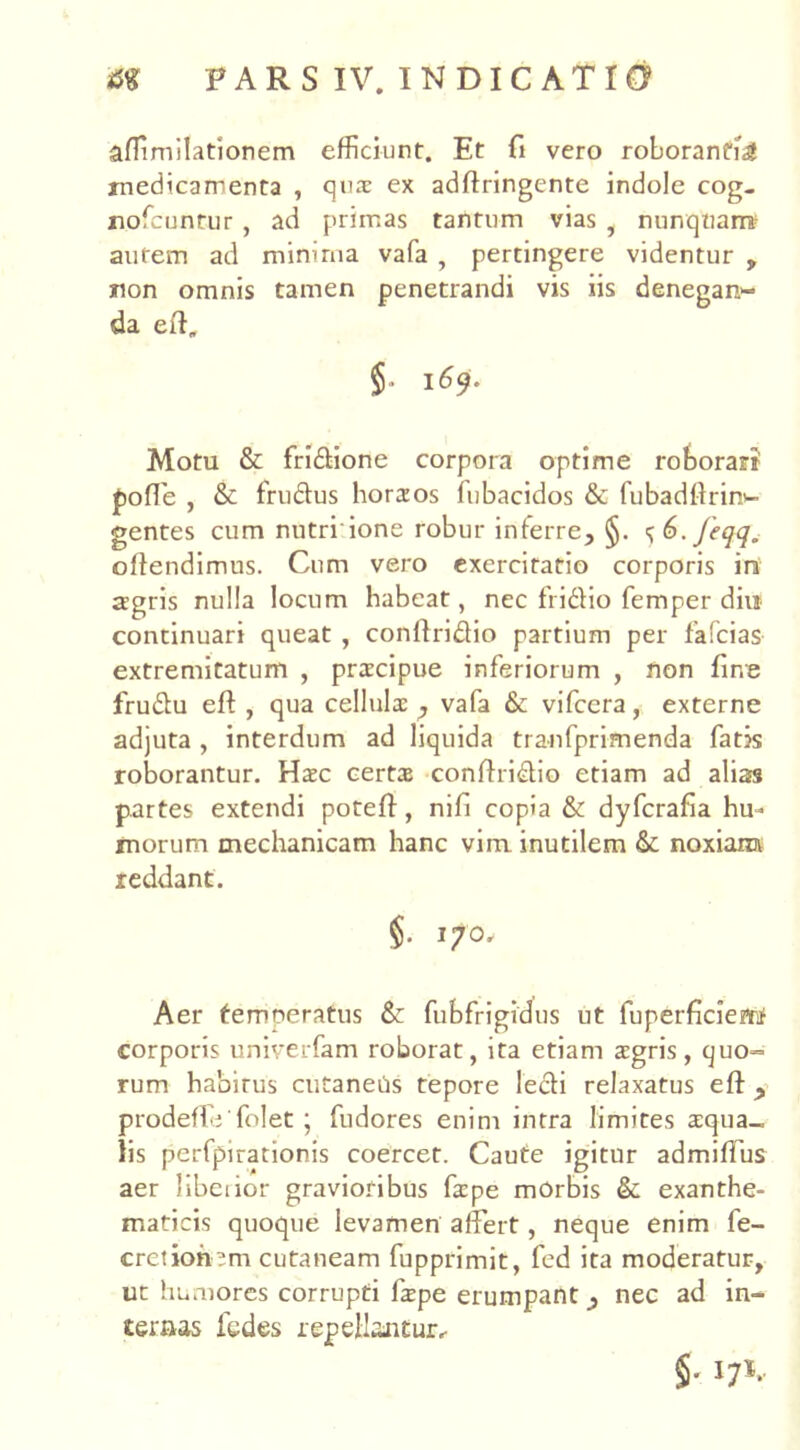 aflimilationem efficiunt. Et fi vero roborantia medicamenta , qua: ex adffringente indole cog. nofeunrur, ad primas tantum vias f nunqtian* autem ad minima vafa , pertingere videntur , snon omnis tamen penetrandi vis iis denegan- da eff, §■ 1^9* Motu & fridione corpora optime roborari pofTe , & frudus horaos fubacidos & fubadftriro- gentes cum nutri ione robur inferre, §. <^6.Jeqq. offendimus. Cum vero exercitatio corporis in agris nulla locum habeat, nec fridio femper diu continuari queat , conffridio partium per fafcias- extremitatum , praecipue inferiorum , non fine frudu eff , qua cellula: ? vafa & vifcera, externe adjuta , interdum ad liquida tranfprimenda fatis roborantur. Hac certa conffridio etiam ad alias partes extendi poteff, nifi copia & dyfcrafia hu- morum mechanicam hanc vim inutilem & noxiam reddant. §. 170» Aer temoeratus & fubfrigidus ut fuperficieM corporis univerfam roborat, ita etiam agris, quo= rum habitus cutaneas tepore ledi relaxatus eff , prodefie folet ; fudores enim intra limites aequa- lis perfpirationis coercet. Caute igitur admiffus aer libeiior gravioribus fape morbis & exanthe- maticis quoque levamen affert, neque enim fe- cre?ionjm cutaneam fupprimit, fed ita moderatur, ut humores corrupti fape erumpantnec ad in- ternas fedes repellantur,- §• 17*.