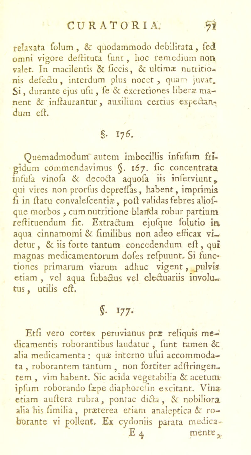 relaxata folum , & quodammodo debilitata, fed omni vigore dellituta fune, iioc remedium non valet. In macilentis & liccis, &: ultimae nutritio- nis defedu , interdum plus nocet , quan juvat. Si, durante ejus ufu , fe & excretiones libera: ma- nent & indaurantur, auxilium certius expedarv* dum ell. §• 176. Quemadmodum autem imbecillis infufum fri- gidum commendavimus §. 167. fic concentrata infufa vinofa & decocta aquofa iis inferviunt* qui vires non prorfus depredas, habent, imprimis li in datu convalefcentis, poli validas febres aliof- que morbos , cum nutritione blarfda robur partium redituendum fit. Extractum ejufque folutio in aqua cinnamomi & fimilibus non adeo efficax vi- detur , & iis forte tantum concedendum ed , qui magnas medicamentorum dofes refpuunt. Si func- tiones primarum viarum adhuc vigent, jiulvis etiam , vel aqua fubadus vel eleduariis involu- tus , utilis ed. 5. 177. Etfi vero cortex peruvianus prat reliquis me- dicamentis roborantibus laudatur , funt tamen & alia medicamenta ; quae interno ufui accommoda- ta , roborantem tantum , non fortiter addringen- tem , vim habent. Sic acida vegetabilia & acetum ipfum roborando fspe diaphoredn excitant. Vina etiam audera rubra, ponrac dida , & nobiliora alia his limilia , praeterea etiam analeptica &: ro- borante vi pollent. Ex cydoniis parata medica- E 4. mentu y