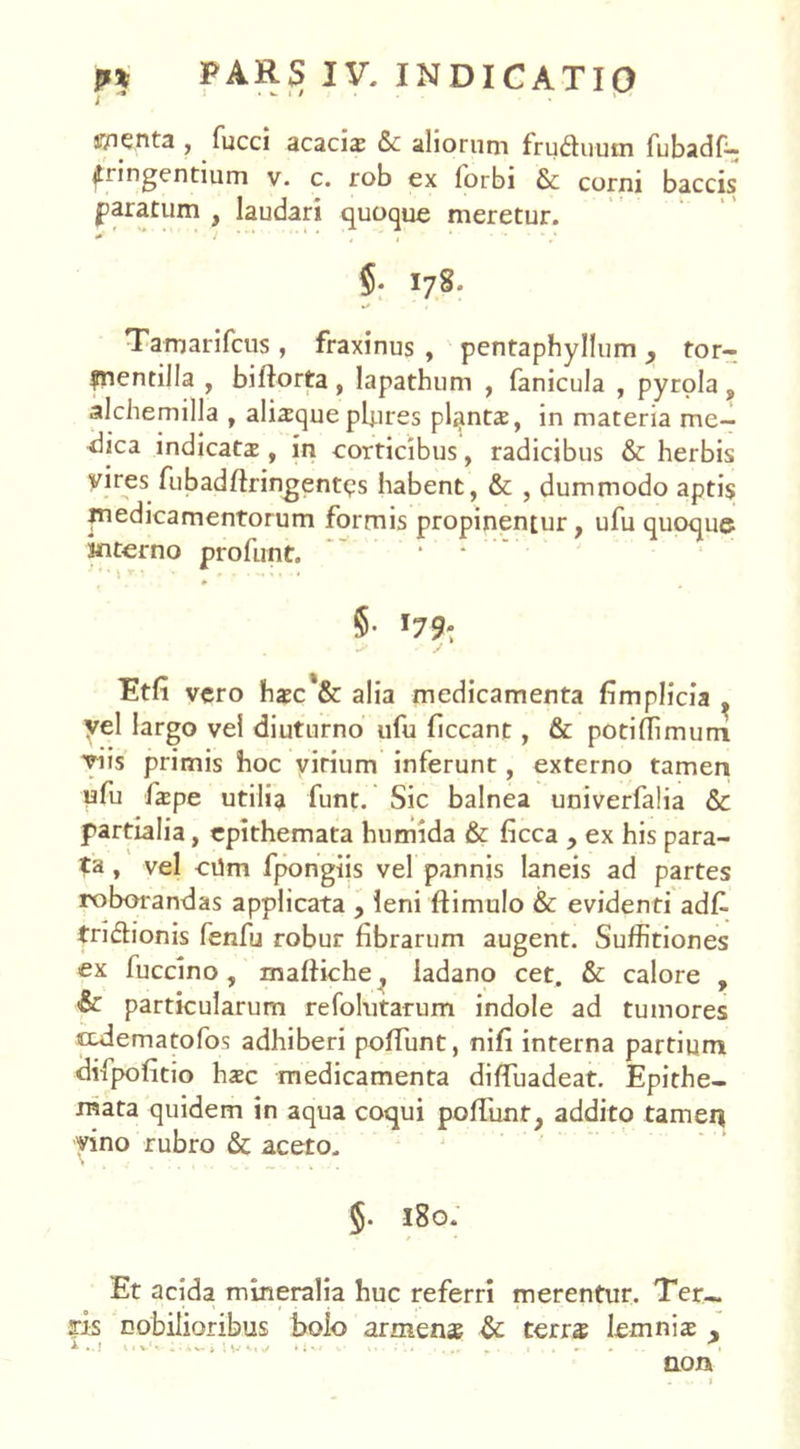 menta , fucci acaciae &c aliorum fructuum fubadf-; fringentium v. c. rob ex forbi & corni baccis paratum , laudari quoque meretur. $• I78. Tamarifcus , fraxinus , pentaphyllum, tor- fnentilla , biflorta , lapathum , fanicula , pyrola , alchemilla , aliaeque pljires plantae, in materia me- dica indicata , in corticibus, radicibus & herbis yires fubadftringentqs habent, & , dummodo aptis medicamentorum formis propinentur, ufu quoque interno profutit. §• Etfi vero haec*& alia medicamenta fimplicia , yel largo vel diuturno ufu liceant, & potiflimurri viis primis hoc virium inferunt, externo tamen ufu faepe utilia funt. Sic balnea univerfalia & partialia, epithemata humida & ficca , ex his para- ta , vel cilm fpongiis vel pannis laneis ad partes roborandas applicata , leni ftimulo & evidenti adk tri&ionis fenfu robur librarum augent. Suffitiones ex fuccino, malfiche, ladano cet. & calore , & particularum refolutarum indole ad tumores tedematofos adhiberi poliunt, nili interna partium difpolitio haec medicamenta difluadeat. Epithe- mata quidem in aqua coqui poliunt, addito tameq vino rubro & aceto. §. 180. Et acida mineralia huc referri merentur. Ter- ris nobilioribus bolo armenae & terrae lemniae A..J tl»-1* 4 - SV j 1 V i l \ * ‘ '• • . ■ I . *-• » I non