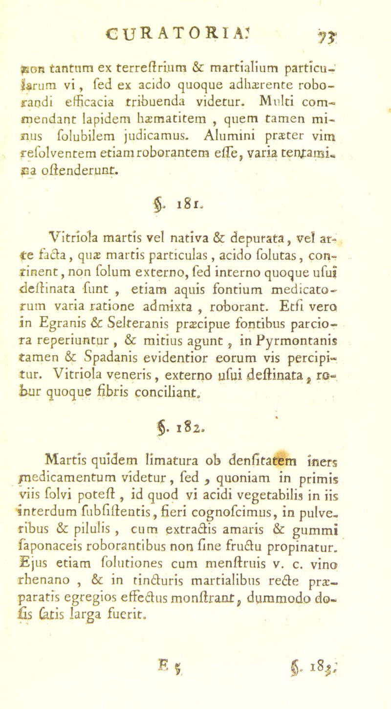 ?son tantum ex terrelfrium & martialium particu- larum vi, fed ex acido quoque adhaerente robo- randi efficacia tribuenda videtur. Multi com- mendant lapidem haematitem , quem tamen mi- nus folubilem judicamus. Alumini praeter vim refolventem etiam roborantem effe, varia tenxainu Ca offenderunt. Vitriola martis vel nativa & depurata, vel ar- te fa&a , quae martis particulas, acido folutas, con- tinent , non folum externo, fed incerno quoque ufui delimata funt , etiam aquis fontium medicato- rum varia ratione admixta , roborant. Etfii vero in Egranis & Selteranis praecipue fontibus parcio- ra reperiuntur , & mitius agunt , in Pyrmontanis tamen & Spadanis evidentior eorum vis percipi- tur. Vitriola veneris, externo ufui deftinata, ro*= Eur quoque fibris conciliant. Martis quidem limatura ob denfitatem iners /nedicamentum videtur, fed 9 quoniam in primis viis folvi potefl:, id quod vi acidi vegetabilis in iis interdum fubfillentis, fieri cognofcimus, in pulve. ribus & pilulis , cum extra&is amaris & gummi faponaceis roborantibus non fine fru&u propinatur. Ejus etiam folutiones cum menftruis v. c. vino rhenano , & in tin&uris martialibus re&e prae- paratis egregios efFedus monflrant^ dummodo do- iis Catis larga fuerit. §. 181. §. 182»